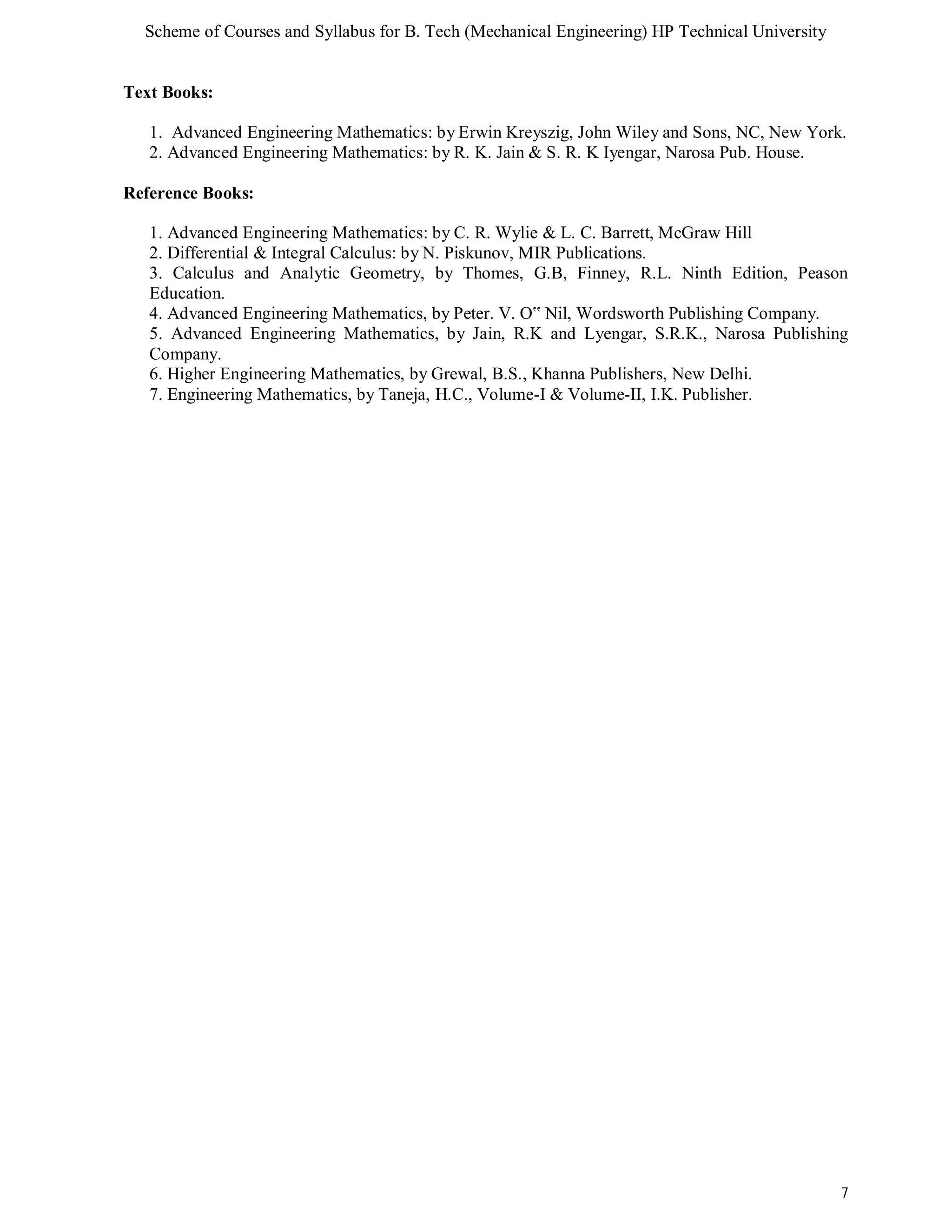 Scheme of Courses and Syllabus for B. Tech (Mechanical Engineering) HP Technical University 
7 
Text Books: 
1. Advanced Engineering Mathematics: by Erwin Kreyszig, John Wiley and Sons, NC, New York. 
2. Advanced Engineering Mathematics: by R. K. Jain & S. R. K Iyengar, Narosa Pub. House. 
Reference Books: 
1. Advanced Engineering Mathematics: by C. R. Wylie & L. C. Barrett, McGraw Hill 
2. Differential & Integral Calculus: by N. Piskunov, MIR Publications. 
3. Calculus and Analytic Geometry, by Thomes, G.B, Finney, R.L. Ninth Edition, Peason 
Education. 
4. Advanced Engineering Mathematics, by Peter. V. O‟ Nil, Wordsworth Publishing Company. 
5. Advanced Engineering Mathematics, by Jain, R.K and Lyengar, S.R.K., Narosa Publishing 
Company. 
6. Higher Engineering Mathematics, by Grewal, B.S., Khanna Publishers, New Delhi. 
7. Engineering Mathematics, by Taneja, H.C., Volume-I & Volume-II, I.K. Publisher. 
 