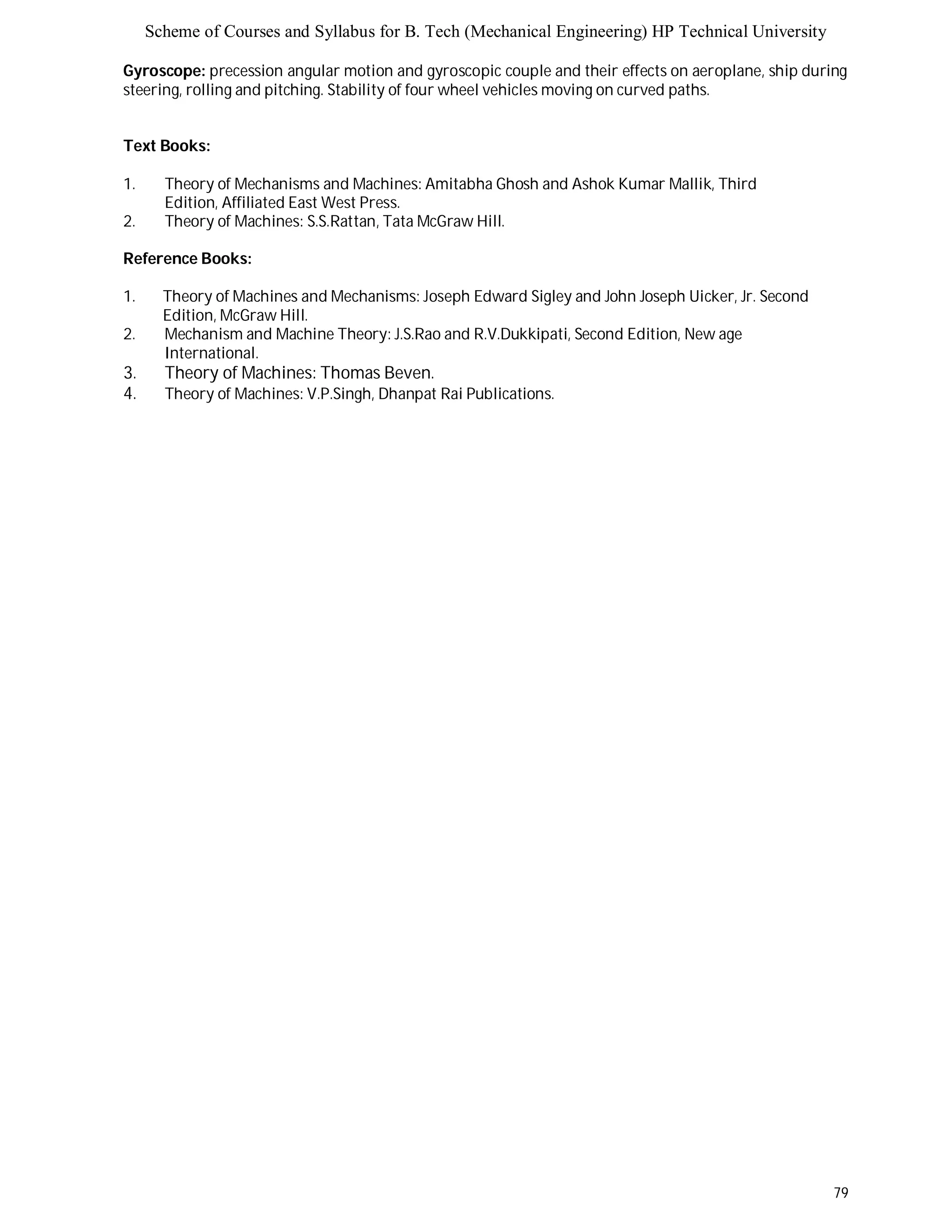 Scheme of Courses and Syllabus for B. Tech (Mechanical Engineering) HP Technical University 
Gyroscope: precession angular motion and gyroscopic couple and their effects on aeroplane, ship during 
steering, rolling and pitching. Stability of four wheel vehicles moving on curved paths. 
79 
Text Books: 
1. Theory of Mechanisms and Machines: Amitabha Ghosh and Ashok Kumar Mallik, Third 
Edition, Affiliated East West Press. 
2. Theory of Machines: S.S.Rattan, Tata McGraw Hill. 
Reference Books: 
1. Theory of Machines and Mechanisms: Joseph Edward Sigley and John Joseph Uicker, Jr. Second 
Edition, McGraw Hill. 
2. Mechanism and Machine Theory: J.S.Rao and R.V.Dukkipati, Second Edition, New age 
International. 
3. Theory of Machines: Thomas Beven. 
4. Theory of Machines: V.P.Singh, Dhanpat Rai Publications. 
 