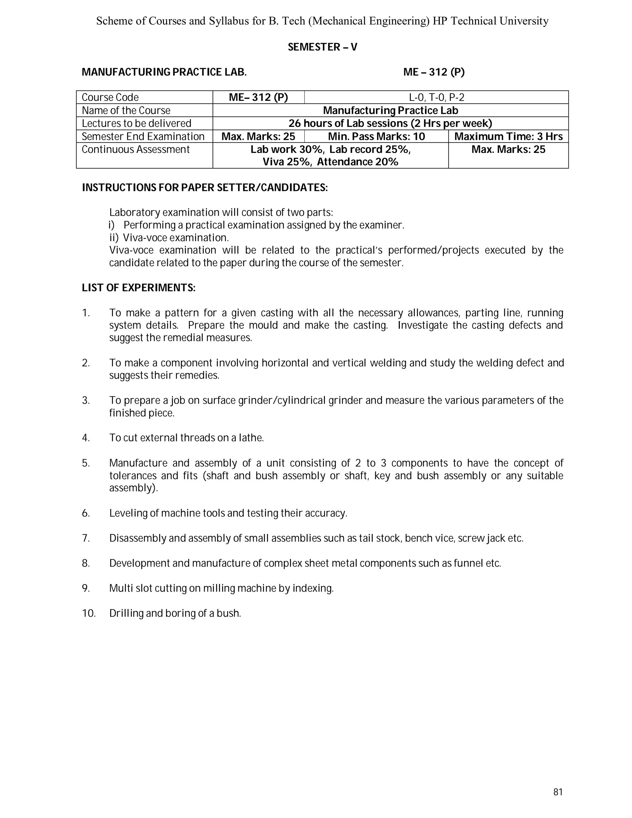 Scheme of Courses and Syllabus for B. Tech (Mechanical Engineering) HP Technical University 
81 
SEMESTER – V 
MANUFACTURING PRACTICE LAB. ME – 312 (P) 
Course Code ME– 312 (P) L-0, T-0, P-2 
Name of the Course Manufacturing Practice Lab 
Lectures to be delivered 26 hours of Lab sessions (2 Hrs per week) 
Semester End Examination Max. Marks: 25 Min. Pass Marks: 10 Maximum Time: 3 Hrs 
Continuous Assessment Lab work 30%, Lab record 25%, 
Viva 25%, Attendance 20% 
Max. Marks: 25 
INSTRUCTIONS FOR PAPER SETTER/CANDIDATES: 
Laboratory examination will consist of two parts: 
i) Performing a practical examination assigned by the examiner. 
ii) Viva-voce examination. 
Viva-voce examination will be related to the practical’s performed/projects executed by the 
candidate related to the paper during the course of the semester. 
LIST OF EXPERIMENTS: 
1. To make a pattern for a given casting with all the necessary allowances, parting line, running 
system details. Prepare the mould and make the casting. Investigate the casting defects and 
suggest the remedial measures. 
2. To make a component involving horizontal and vertical welding and study the welding defect and 
suggests their remedies. 
3. To prepare a job on surface grinder/cylindrical grinder and measure the various parameters of the 
finished piece. 
4. To cut external threads on a lathe. 
5. Manufacture and assembly of a unit consisting of 2 to 3 components to have the concept of 
tolerances and fits (shaft and bush assembly or shaft, key and bush assembly or any suitable 
assembly). 
6. Leveling of machine tools and testing their accuracy. 
7. Disassembly and assembly of small assemblies such as tail stock, bench vice, screw jack etc. 
8. Development and manufacture of complex sheet metal components such as funnel etc. 
9. Multi slot cutting on milling machine by indexing. 
10. Drilling and boring of a bush. 
 