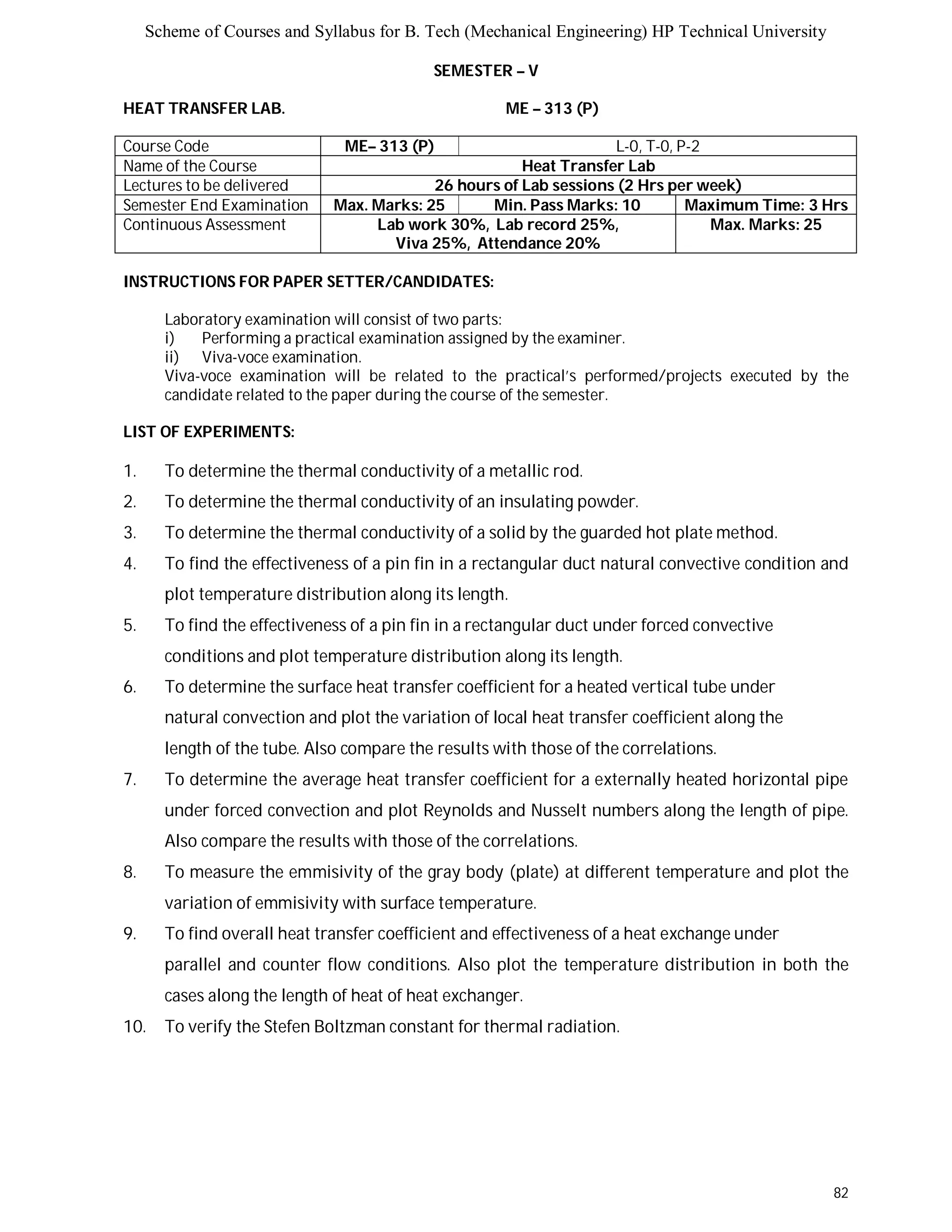 Scheme of Courses and Syllabus for B. Tech (Mechanical Engineering) HP Technical University 
82 
SEMESTER – V 
HEAT TRANSFER LAB. ME – 313 (P) 
Course Code ME– 313 (P) L-0, T-0, P-2 
Name of the Course Heat Transfer Lab 
Lectures to be delivered 26 hours of Lab sessions (2 Hrs per week) 
Semester End Examination Max. Marks: 25 Min. Pass Marks: 10 Maximum Time: 3 Hrs 
Continuous Assessment Lab work 30%, Lab record 25%, 
Viva 25%, Attendance 20% 
Max. Marks: 25 
INSTRUCTIONS FOR PAPER SETTER/CANDIDATES: 
Laboratory examination will consist of two parts: 
i) Performing a practical examination assigned by the examiner. 
ii) Viva-voce examination. 
Viva-voce examination will be related to the practical’s performed/projects executed by the 
candidate related to the paper during the course of the semester. 
LIST OF EXPERIMENTS: 
1. To determine the thermal conductivity of a metallic rod. 
2. To determine the thermal conductivity of an insulating powder. 
3. To determine the thermal conductivity of a solid by the guarded hot plate method. 
4. To find the effectiveness of a pin fin in a rectangular duct natural convective condition and 
plot temperature distribution along its length. 
5. To find the effectiveness of a pin fin in a rectangular duct under forced convective 
conditions and plot temperature distribution along its length. 
6. To determine the surface heat transfer coefficient for a heated vertical tube under 
natural convection and plot the variation of local heat transfer coefficient along the 
length of the tube. Also compare the results with those of the correlations. 
7. To determine the average heat transfer coefficient for a externally heated horizontal pipe 
under forced convection and plot Reynolds and Nusselt numbers along the length of pipe. 
Also compare the results with those of the correlations. 
8. To measure the emmisivity of the gray body (plate) at different temperature and plot the 
variation of emmisivity with surface temperature. 
9. To find overall heat transfer coefficient and effectiveness of a heat exchange under 
parallel and counter flow conditions. Also plot the temperature distribution in both the 
cases along the length of heat of heat exchanger. 
10. To verify the Stefen Boltzman constant for thermal radiation. 
 