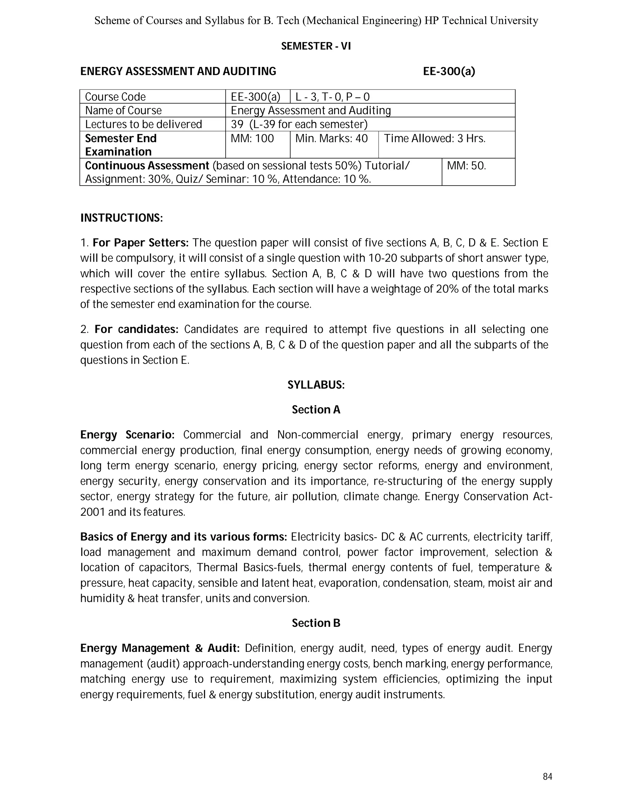 Scheme of Courses and Syllabus for B. Tech (Mechanical Engineering) HP Technical University 
84 
SEMESTER - VI 
ENERGY ASSESSMENT AND AUDITING EE-300(a) 
Course Code EE-300(a) L - 3, T- 0, P – 0 
Name of Course Energy Assessment and Auditing 
Lectures to be delivered 39 (L-39 for each semester) 
Semester End 
Examination 
MM: 100 Min. Marks: 40 Time Allowed: 3 Hrs. 
Continuous Assessment (based on sessional tests 50%) Tutorial/ 
Assignment: 30%, Quiz/ Seminar: 10 %, Attendance: 10 %. 
MM: 50. 
INSTRUCTIONS: 
1. For Paper Setters: The question paper will consist of five sections A, B, C, D & E. Section E 
will be compulsory, it will consist of a single question with 10-20 subparts of short answer type, 
which will cover the entire syllabus. Section A, B, C & D will have two questions from the 
respective sections of the syllabus. Each section will have a weightage of 20% of the total marks 
of the semester end examination for the course. 
2. For candidates: Candidates are required to attempt five questions in all selecting one 
question from each of the sections A, B, C & D of the question paper and all the subparts of the 
questions in Section E. 
SYLLABUS: 
Section A 
Energy Scenario: Commercial and Non-commercial energy, primary energy resources, 
commercial energy production, final energy consumption, energy needs of growing economy, 
long term energy scenario, energy pricing, energy sector reforms, energy and environment, 
energy security, energy conservation and its importance, re-structuring of the energy supply 
sector, energy strategy for the future, air pollution, climate change. Energy Conservation Act- 
2001 and its features. 
Basics of Energy and its various forms: Electricity basics- DC & AC currents, electricity tariff, 
load management and maximum demand control, power factor improvement, selection & 
location of capacitors, Thermal Basics-fuels, thermal energy contents of fuel, temperature & 
pressure, heat capacity, sensible and latent heat, evaporation, condensation, steam, moist air and 
humidity & heat transfer, units and conversion. 
Section B 
Energy Management & Audit: Definition, energy audit, need, types of energy audit. Energy 
management (audit) approach-understanding energy costs, bench marking, energy performance, 
matching energy use to requirement, maximizing system efficiencies, optimizing the input 
energy requirements, fuel & energy substitution, energy audit instruments. 
 