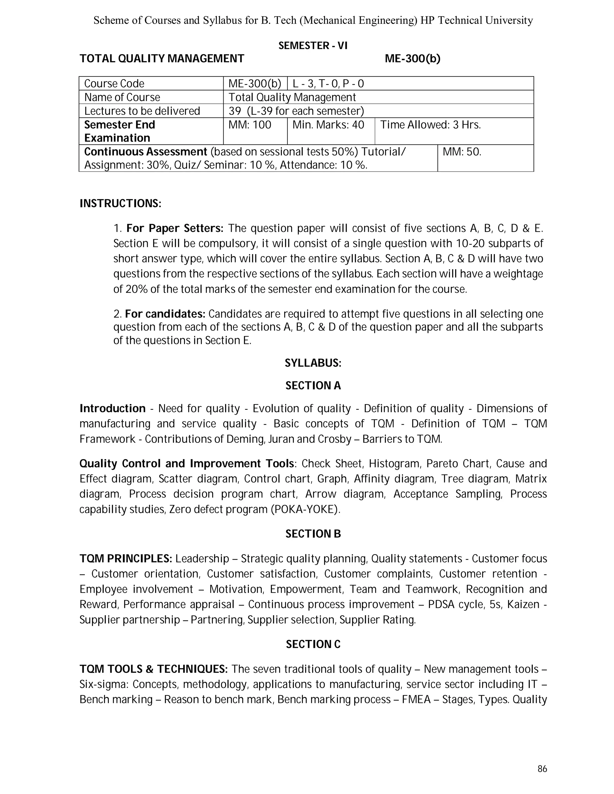 Scheme of Courses and Syllabus for B. Tech (Mechanical Engineering) HP Technical University 
86 
SEMESTER - VI 
TOTAL QUALITY MANAGEMENT ME-300(b) 
Course Code ME-300(b) L - 3, T- 0, P - 0 
Name of Course Total Quality Management 
Lectures to be delivered 39 (L-39 for each semester) 
Semester End 
Examination 
MM: 100 Min. Marks: 40 Time Allowed: 3 Hrs. 
Continuous Assessment (based on sessional tests 50%) Tutorial/ 
Assignment: 30%, Quiz/ Seminar: 10 %, Attendance: 10 %. 
MM: 50. 
INSTRUCTIONS: 
1. For Paper Setters: The question paper will consist of five sections A, B, C, D & E. 
Section E will be compulsory, it will consist of a single question with 10-20 subparts of 
short answer type, which will cover the entire syllabus. Section A, B, C & D will have two 
questions from the respective sections of the syllabus. Each section will have a weightage 
of 20% of the total marks of the semester end examination for the course. 
2. For candidates: Candidates are required to attempt five questions in all selecting one 
question from each of the sections A, B, C & D of the question paper and all the subparts 
of the questions in Section E. 
SYLLABUS: 
SECTION A 
Introduction - Need for quality - Evolution of quality - Definition of quality - Dimensions of 
manufacturing and service quality - Basic concepts of TQM - Definition of TQM – TQM 
Framework - Contributions of Deming, Juran and Crosby – Barriers to TQM. 
Quality Control and Improvement Tools: Check Sheet, Histogram, Pareto Chart, Cause and 
Effect diagram, Scatter diagram, Control chart, Graph, Affinity diagram, Tree diagram, Matrix 
diagram, Process decision program chart, Arrow diagram, Acceptance Sampling, Process 
capability studies, Zero defect program (POKA-YOKE). 
SECTION B 
TQM PRINCIPLES: Leadership – Strategic quality planning, Quality statements - Customer focus 
– Customer orientation, Customer satisfaction, Customer complaints, Customer retention - 
Employee involvement – Motivation, Empowerment, Team and Teamwork, Recognition and 
Reward, Performance appraisal – Continuous process improvement – PDSA cycle, 5s, Kaizen - 
Supplier partnership – Partnering, Supplier selection, Supplier Rating. 
SECTION C 
TQM TOOLS & TECHNIQUES: The seven traditional tools of quality – New management tools – 
Six-sigma: Concepts, methodology, applications to manufacturing, service sector including IT – 
Bench marking – Reason to bench mark, Bench marking process – FMEA – Stages, Types. Quality 
 