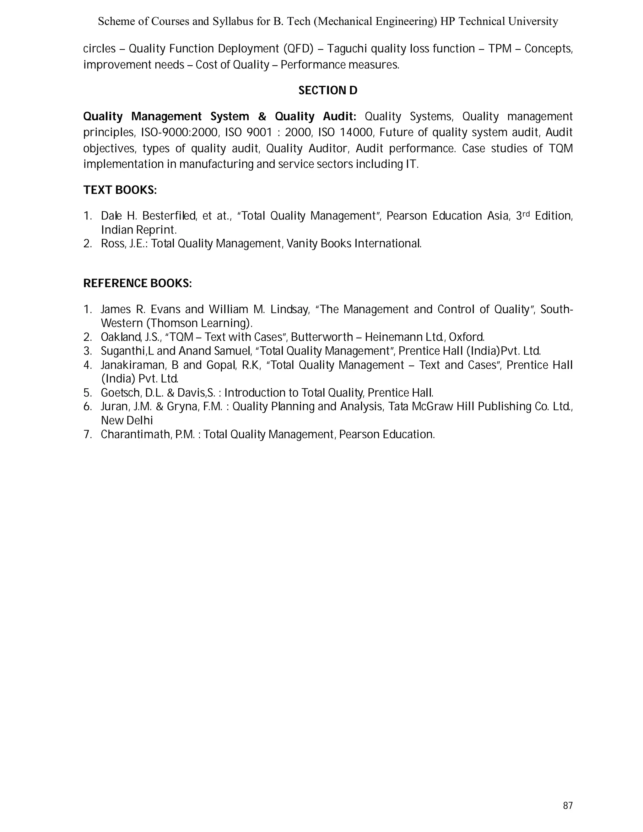 Scheme of Courses and Syllabus for B. Tech (Mechanical Engineering) HP Technical University 
circles – Quality Function Deployment (QFD) – Taguchi quality loss function – TPM – Concepts, 
improvement needs – Cost of Quality – Performance measures. 
87 
SECTION D 
Quality Management System & Quality Audit: Quality Systems, Quality management 
principles, ISO-9000:2000, ISO 9001 : 2000, ISO 14000, Future of quality system audit, Audit 
objectives, types of quality audit, Quality Auditor, Audit performance. Case studies of TQM 
implementation in manufacturing and service sectors including IT. 
TEXT BOOKS: 
1. Dale H. Besterfiled, et at., “Total Quality Management”, Pearson Education Asia, 3rd Edition, 
Indian Reprint. 
2. Ross, J.E.: Total Quality Management, Vanity Books International. 
REFERENCE BOOKS: 
1. James R. Evans and William M. Lindsay, “The Management and Control of Quality”, South- 
Western (Thomson Learning). 
2. Oakland, J.S., “TQM – Text with Cases”, Butterworth – Heinemann Ltd., Oxford. 
3. Suganthi,L and Anand Samuel, “Total Quality Management”, Prentice Hall (India)Pvt. Ltd. 
4. Janakiraman, B and Gopal, R.K, “Total Quality Management – Text and Cases”, Prentice Hall 
(India) Pvt. Ltd. 
5. Goetsch, D.L. & Davis,S. : Introduction to Total Quality, Prentice Hall. 
6. Juran, J.M. & Gryna, F.M. : Quality Planning and Analysis, Tata McGraw Hill Publishing Co. Ltd., 
New Delhi 
7. Charantimath, P.M. : Total Quality Management, Pearson Education. 
 