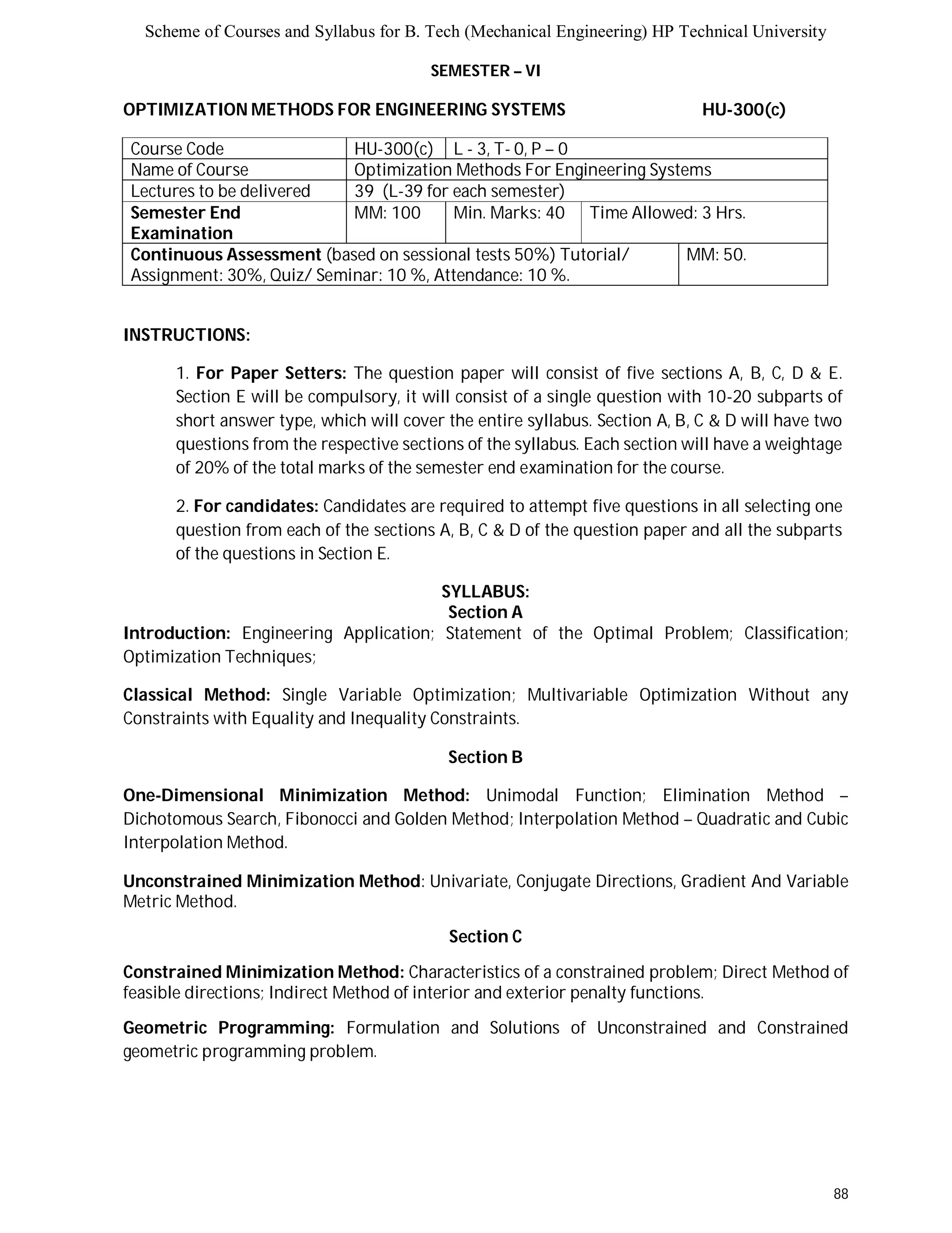 Scheme of Courses and Syllabus for B. Tech (Mechanical Engineering) HP Technical University 
88 
SEMESTER – VI 
OPTIMIZATION METHODS FOR ENGINEERING SYSTEMS HU-300(c) 
Course Code HU-300(c) L - 3, T- 0, P – 0 
Name of Course Optimization Methods For Engineering Systems 
Lectures to be delivered 39 (L-39 for each semester) 
Semester End 
MM: 100 Min. Marks: 40 Time Allowed: 3 Hrs. 
Examination 
Continuous Assessment (based on sessional tests 50%) Tutorial/ 
Assignment: 30%, Quiz/ Seminar: 10 %, Attendance: 10 %. 
MM: 50. 
INSTRUCTIONS: 
1. For Paper Setters: The question paper will consist of five sections A, B, C, D & E. 
Section E will be compulsory, it will consist of a single question with 10-20 subparts of 
short answer type, which will cover the entire syllabus. Section A, B, C & D will have two 
questions from the respective sections of the syllabus. Each section will have a weightage 
of 20% of the total marks of the semester end examination for the course. 
2. For candidates: Candidates are required to attempt five questions in all selecting one 
question from each of the sections A, B, C & D of the question paper and all the subparts 
of the questions in Section E. 
SYLLABUS: 
Section A 
Introduction: Engineering Application; Statement of the Optimal Problem; Classification; 
Optimization Techniques; 
Classical Method: Single Variable Optimization; Multivariable Optimization Without any 
Constraints with Equality and Inequality Constraints. 
Section B 
One-Dimensional Minimization Method: Unimodal Function; Elimination Method – 
Dichotomous Search, Fibonocci and Golden Method; Interpolation Method – Quadratic and Cubic 
Interpolation Method. 
Unconstrained Minimization Method: Univariate, Conjugate Directions, Gradient And Variable 
Metric Method. 
Section C 
Constrained Minimization Method: Characteristics of a constrained problem; Direct Method of 
feasible directions; Indirect Method of interior and exterior penalty functions. 
Geometric Programming: Formulation and Solutions of Unconstrained and Constrained 
geometric programming problem. 
 