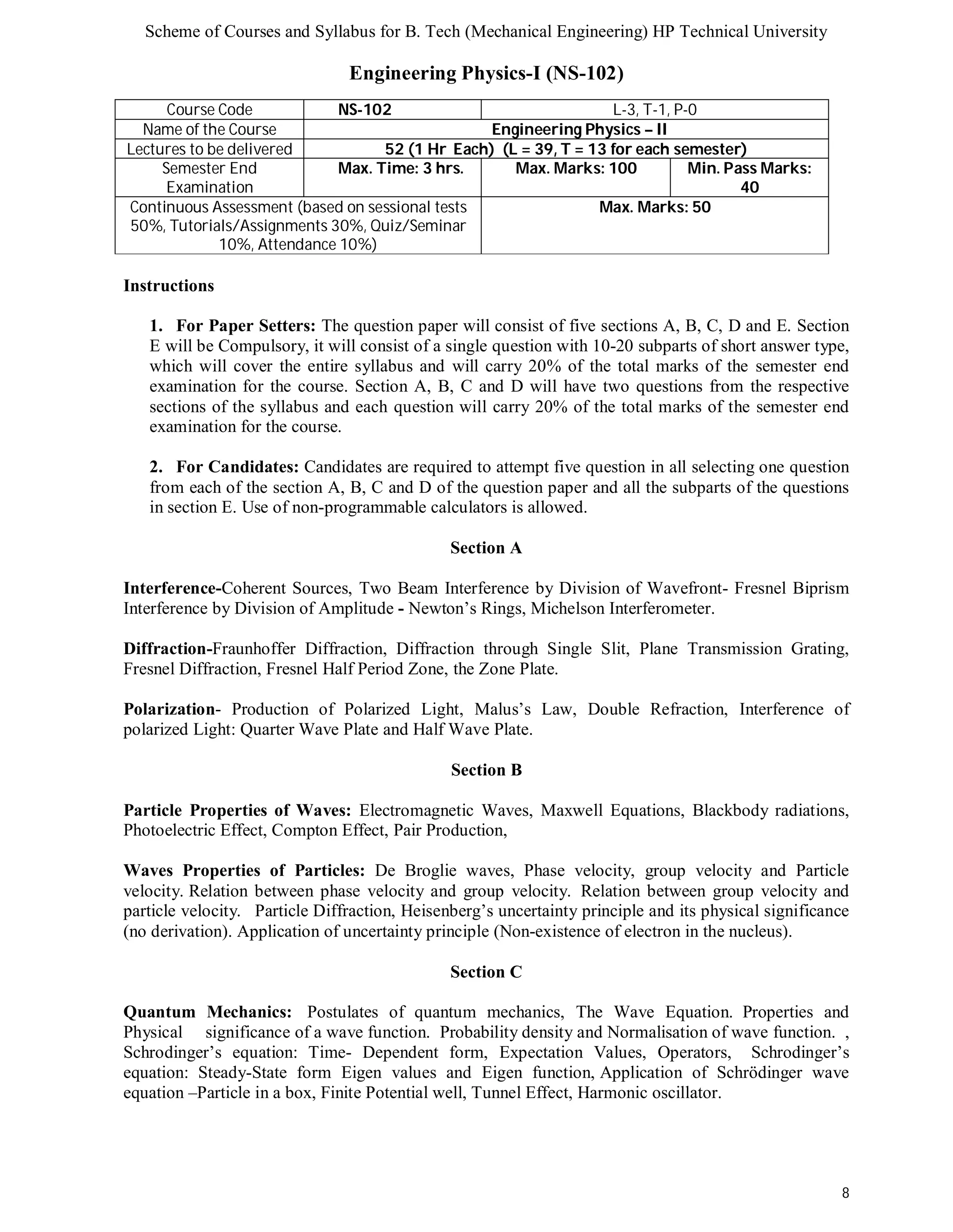 Scheme of Courses and Syllabus for B. Tech (Mechanical Engineering) HP Technical University 
8 
Engineering Physics-I (NS-102) 
Course Code NS-102 L-3, T-1, P-0 
Name of the Course Engineering Physics – II 
Lectures to be delivered 52 (1 Hr Each) (L = 39, T = 13 for each semester) 
Semester End 
Examination 
Max. Time: 3 hrs. Max. Marks: 100 Min. Pass Marks: 
40 
Continuous Assessment (based on sessional tests 
50%, Tutorials/Assignments 30%, Quiz/Seminar 
10%, Attendance 10%) 
Max. Marks: 50 
Instructions 
1. For Paper Setters: The question paper will consist of five sections A, B, C, D and E. Section 
E will be Compulsory, it will consist of a single question with 10-20 subparts of short answer type, 
which will cover the entire syllabus and will carry 20% of the total marks of the semester end 
examination for the course. Section A, B, C and D will have two questions from the respective 
sections of the syllabus and each question will carry 20% of the total marks of the semester end 
examination for the course. 
2. For Candidates: Candidates are required to attempt five question in all selecting one question 
from each of the section A, B, C and D of the question paper and all the subparts of the questions 
in section E. Use of non-programmable calculators is allowed. 
Section A 
Interference-Coherent Sources, Two Beam Interference by Division of Wavefront- Fresnel Biprism 
Interference by Division of Amplitude - Newton’s Rings, Michelson Interferometer. 
Diffraction-Fraunhoffer Diffraction, Diffraction through Single Slit, Plane Transmission Grating, 
Fresnel Diffraction, Fresnel Half Period Zone, the Zone Plate. 
Polarization- Production of Polarized Light, Malus’s Law, Double Refraction, Interference of 
polarized Light: Quarter Wave Plate and Half Wave Plate. 
Section B 
Particle Properties of Waves: Electromagnetic Waves, Maxwell Equations, Blackbody radiations, 
Photoelectric Effect, Compton Effect, Pair Production, 
Waves Properties of Particles: De Broglie waves, Phase velocity, group velocity and Particle 
velocity. Relation between phase velocity and group velocity. Relation between group velocity and 
particle velocity. Particle Diffraction, Heisenberg’s uncertainty principle and its physical significance 
(no derivation). Application of uncertainty principle (Non-existence of electron in the nucleus). 
Section C 
Quantum Mechanics: Postulates of quantum mechanics, The Wave Equation. Properties and 
Physical significance of a wave function. Probability density and Normalisation of wave function. , 
Schrodinger’s equation: Time- Dependent form, Expectation Values, Operators, Schrodinger’s 
equation: Steady-State form Eigen values and Eigen function, Application of Schrödinger wave 
equation –Particle in a box, Finite Potential well, Tunnel Effect, Harmonic oscillator. 
 