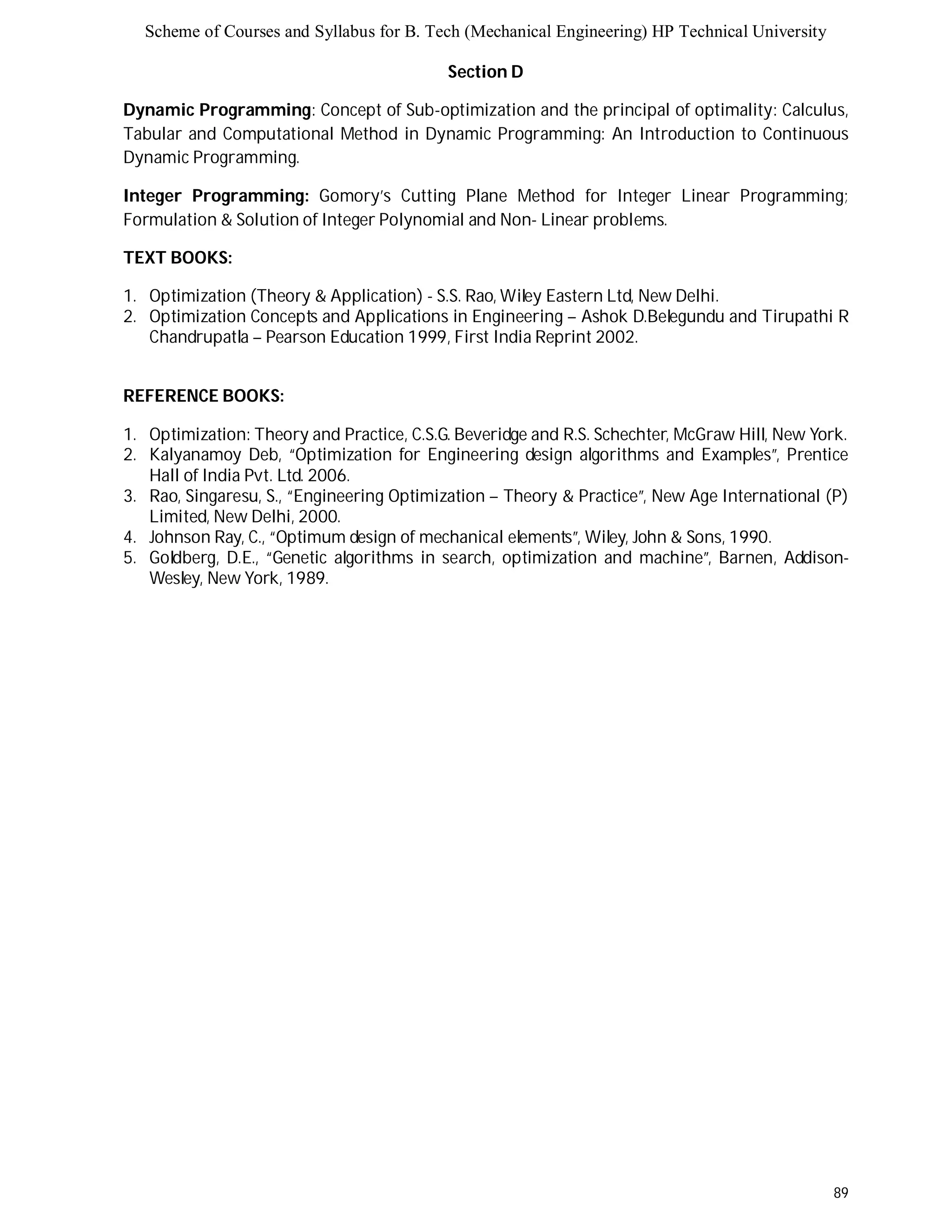 Scheme of Courses and Syllabus for B. Tech (Mechanical Engineering) HP Technical University 
89 
Section D 
Dynamic Programming: Concept of Sub-optimization and the principal of optimality: Calculus, 
Tabular and Computational Method in Dynamic Programming: An Introduction to Continuous 
Dynamic Programming. 
Integer Programming: Gomory’s Cutting Plane Method for Integer Linear Programming; 
Formulation & Solution of Integer Polynomial and Non- Linear problems. 
TEXT BOOKS: 
1. Optimization (Theory & Application) - S.S. Rao, Wiley Eastern Ltd, New Delhi. 
2. Optimization Concepts and Applications in Engineering – Ashok D.Belegundu and Tirupathi R 
Chandrupatla – Pearson Education 1999, First India Reprint 2002. 
REFERENCE BOOKS: 
1. Optimization: Theory and Practice, C.S.G. Beveridge and R.S. Schechter, McGraw Hill, New York. 
2. Kalyanamoy Deb, “Optimization for Engineering design algorithms and Examples”, Prentice 
Hall of India Pvt. Ltd. 2006. 
3. Rao, Singaresu, S., “Engineering Optimization – Theory & Practice”, New Age International (P) 
Limited, New Delhi, 2000. 
4. Johnson Ray, C., “Optimum design of mechanical elements”, Wiley, John & Sons, 1990. 
5. Goldberg, D.E., “Genetic algorithms in search, optimization and machine”, Barnen, Addison- 
Wesley, New York, 1989. 
 