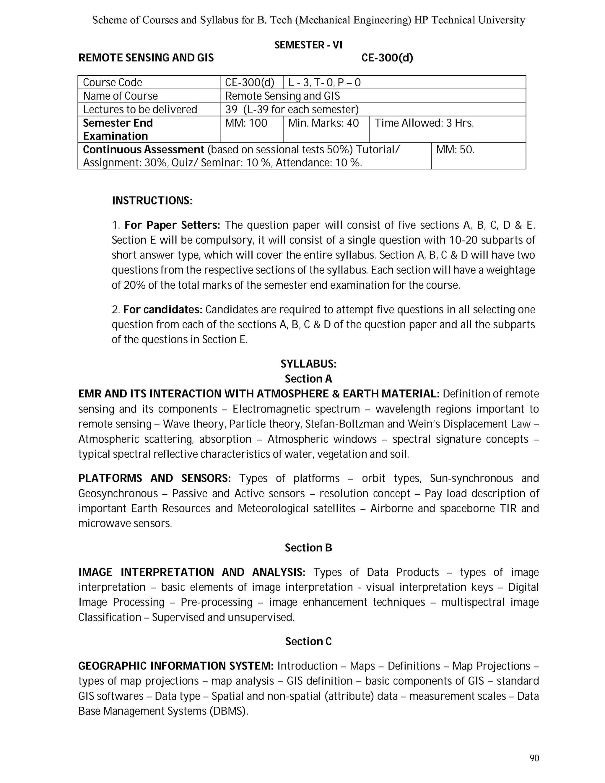 Scheme of Courses and Syllabus for B. Tech (Mechanical Engineering) HP Technical University 
90 
SEMESTER - VI 
REMOTE SENSING AND GIS CE-300(d) 
Course Code CE-300(d) L - 3, T- 0, P – 0 
Name of Course Remote Sensing and GIS 
Lectures to be delivered 39 (L-39 for each semester) 
Semester End 
Examination 
MM: 100 Min. Marks: 40 Time Allowed: 3 Hrs. 
Continuous Assessment (based on sessional tests 50%) Tutorial/ 
Assignment: 30%, Quiz/ Seminar: 10 %, Attendance: 10 %. 
MM: 50. 
INSTRUCTIONS: 
1. For Paper Setters: The question paper will consist of five sections A, B, C, D & E. 
Section E will be compulsory, it will consist of a single question with 10-20 subparts of 
short answer type, which will cover the entire syllabus. Section A, B, C & D will have two 
questions from the respective sections of the syllabus. Each section will have a weightage 
of 20% of the total marks of the semester end examination for the course. 
2. For candidates: Candidates are required to attempt five questions in all selecting one 
question from each of the sections A, B, C & D of the question paper and all the subparts 
of the questions in Section E. 
SYLLABUS: 
Section A 
EMR AND ITS INTERACTION WITH ATMOSPHERE & EARTH MATERIAL: Definition of remote 
sensing and its components – Electromagnetic spectrum – wavelength regions important to 
remote sensing – Wave theory, Particle theory, Stefan-Boltzman and Wein’s Displacement Law – 
Atmospheric scattering, absorption – Atmospheric windows – spectral signature concepts – 
typical spectral reflective characteristics of water, vegetation and soil. 
PLATFORMS AND SENSORS: Types of platforms – orbit types, Sun-synchronous and 
Geosynchronous – Passive and Active sensors – resolution concept – Pay load description of 
important Earth Resources and Meteorological satellites – Airborne and spaceborne TIR and 
microwave sensors. 
Section B 
IMAGE INTERPRETATION AND ANALYSIS: Types of Data Products – types of image 
interpretation – basic elements of image interpretation - visual interpretation keys – Digital 
Image Processing – Pre-processing – image enhancement techniques – multispectral image 
Classification – Supervised and unsupervised. 
Section C 
GEOGRAPHIC INFORMATION SYSTEM: Introduction – Maps – Definitions – Map Projections – 
types of map projections – map analysis – GIS definition – basic components of GIS – standard 
GIS softwares – Data type – Spatial and non-spatial (attribute) data – measurement scales – Data 
Base Management Systems (DBMS). 
 