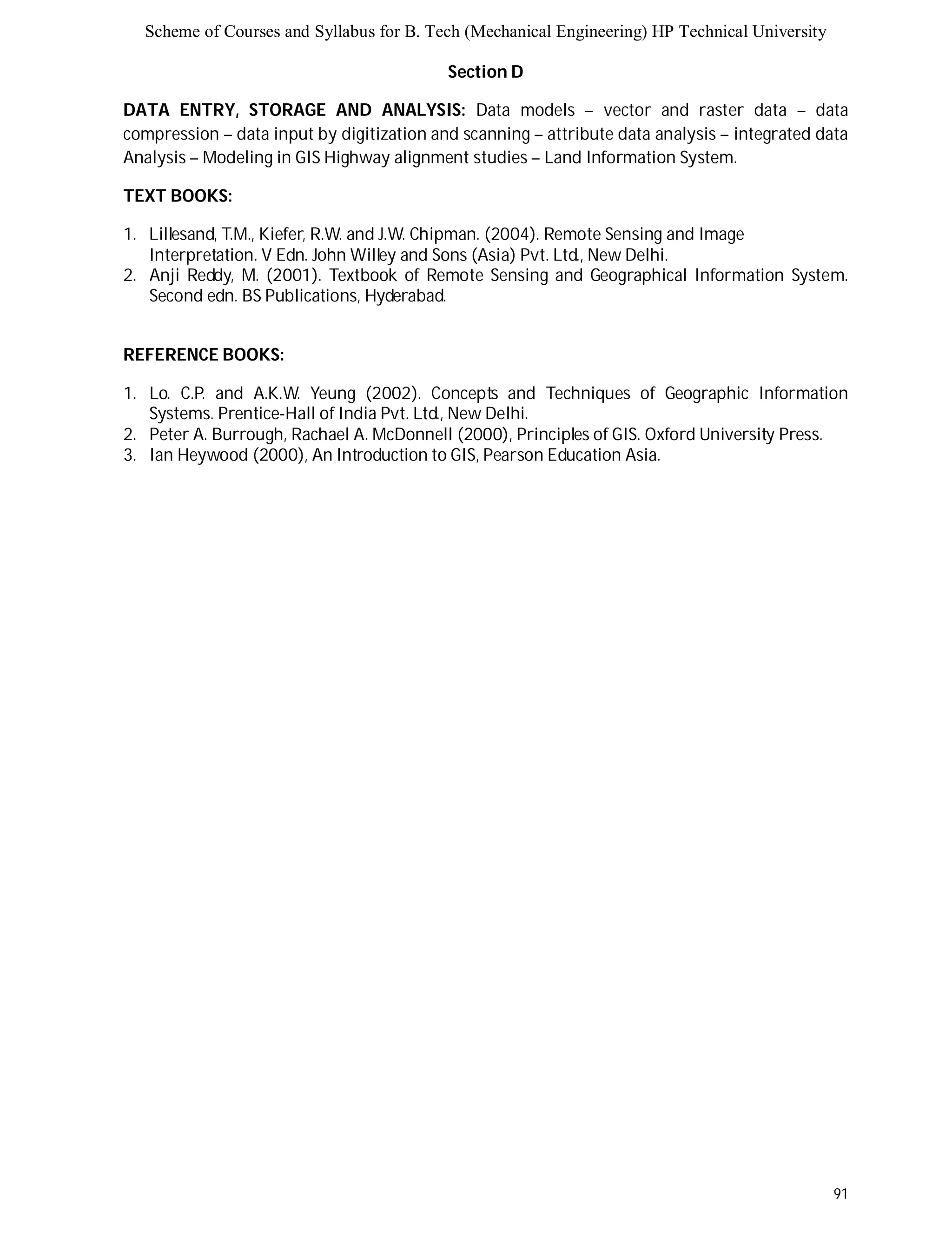 Scheme of Courses and Syllabus for B. Tech (Mechanical Engineering) HP Technical University 
91 
Section D 
DATA ENTRY, STORAGE AND ANALYSIS: Data models – vector and raster data – data 
compression – data input by digitization and scanning – attribute data analysis – integrated data 
Analysis – Modeling in GIS Highway alignment studies – Land Information System. 
TEXT BOOKS: 
1. Lillesand, T.M., Kiefer, R.W. and J.W. Chipman. (2004). Remote Sensing and Image 
Interpretation. V Edn. John Willey and Sons (Asia) Pvt. Ltd., New Delhi. 
2. Anji Reddy, M. (2001). Textbook of Remote Sensing and Geographical Information System. 
Second edn. BS Publications, Hyderabad. 
REFERENCE BOOKS: 
1. Lo. C.P. and A.K.W. Yeung (2002). Concepts and Techniques of Geographic Information 
Systems. Prentice-Hall of India Pvt. Ltd., New Delhi. 
2. Peter A. Burrough, Rachael A. McDonnell (2000), Principles of GIS. Oxford University Press. 
3. Ian Heywood (2000), An Introduction to GIS, Pearson Education Asia. 
 