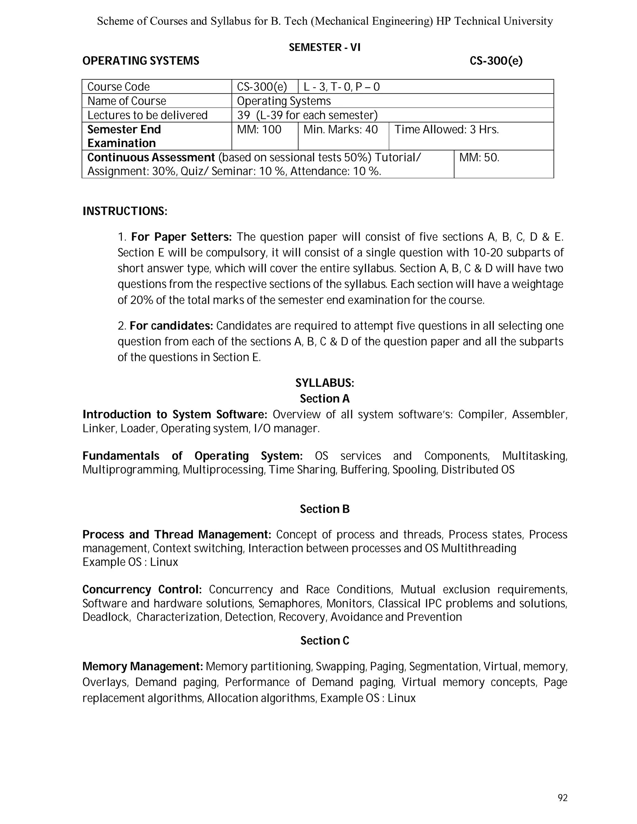 Scheme of Courses and Syllabus for B. Tech (Mechanical Engineering) HP Technical University 
92 
SEMESTER - VI 
OPERATING SYSTEMS CS-300(e) 
Course Code CS-300(e) L - 3, T- 0, P – 0 
Name of Course Operating Systems 
Lectures to be delivered 39 (L-39 for each semester) 
Semester End 
MM: 100 Min. Marks: 40 Time Allowed: 3 Hrs. 
Examination 
Continuous Assessment (based on sessional tests 50%) Tutorial/ 
Assignment: 30%, Quiz/ Seminar: 10 %, Attendance: 10 %. 
MM: 50. 
INSTRUCTIONS: 
1. For Paper Setters: The question paper will consist of five sections A, B, C, D & E. 
Section E will be compulsory, it will consist of a single question with 10-20 subparts of 
short answer type, which will cover the entire syllabus. Section A, B, C & D will have two 
questions from the respective sections of the syllabus. Each section will have a weightage 
of 20% of the total marks of the semester end examination for the course. 
2. For candidates: Candidates are required to attempt five questions in all selecting one 
question from each of the sections A, B, C & D of the question paper and all the subparts 
of the questions in Section E. 
SYLLABUS: 
Section A 
Introduction to System Software: Overview of all system software’s: Compiler, Assembler, 
Linker, Loader, Operating system, I/O manager. 
Fundamentals of Operating System: OS services and Components, Multitasking, 
Multiprogramming, Multiprocessing, Time Sharing, Buffering, Spooling, Distributed OS 
Section B 
Process and Thread Management: Concept of process and threads, Process states, Process 
management, Context switching, Interaction between processes and OS Multithreading 
Example OS : Linux 
Concurrency Control: Concurrency and Race Conditions, Mutual exclusion requirements, 
Software and hardware solutions, Semaphores, Monitors, Classical IPC problems and solutions, 
Deadlock, Characterization, Detection, Recovery, Avoidance and Prevention 
Section C 
Memory Management: Memory partitioning, Swapping, Paging, Segmentation, Virtual, memory, 
Overlays, Demand paging, Performance of Demand paging, Virtual memory concepts, Page 
replacement algorithms, Allocation algorithms, Example OS : Linux 
 
