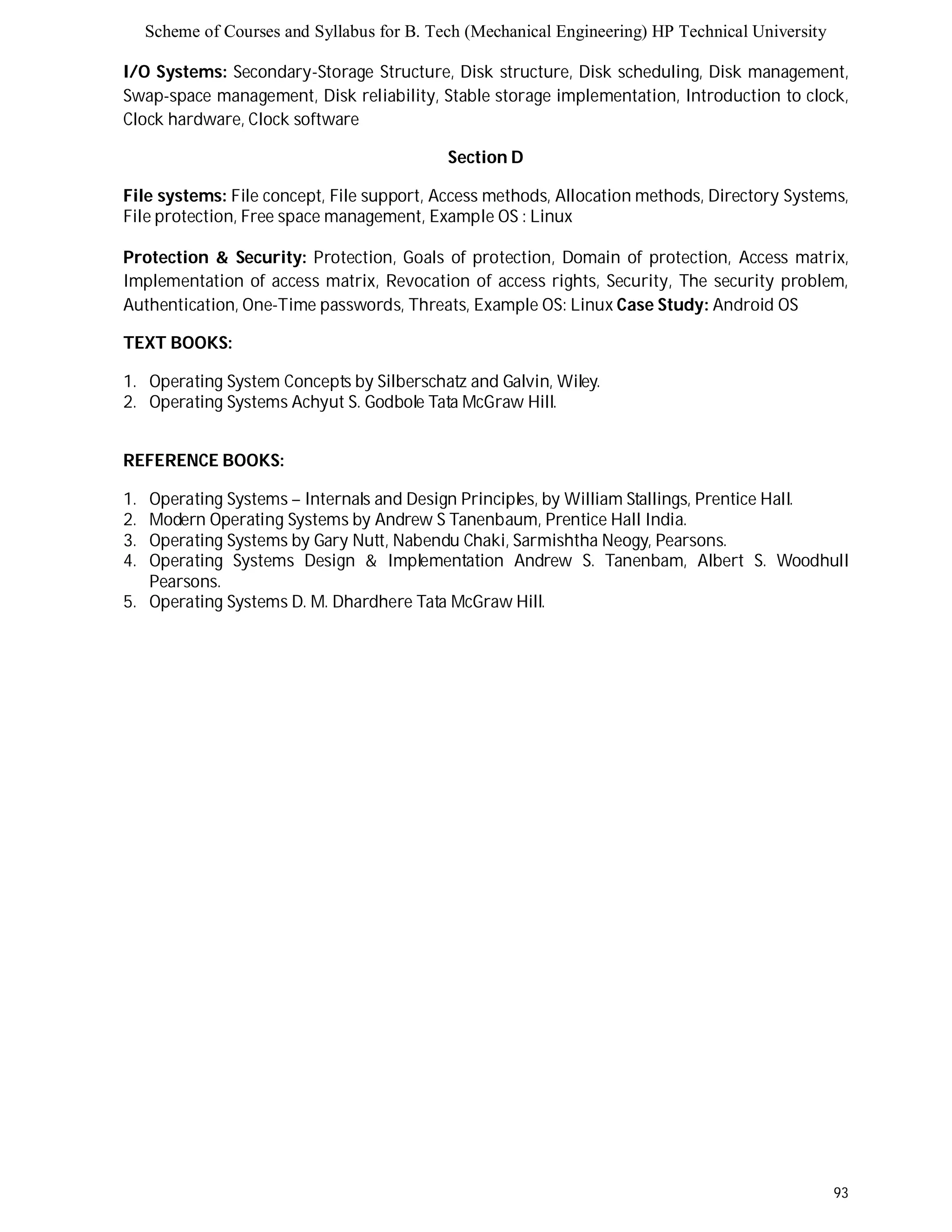 Scheme of Courses and Syllabus for B. Tech (Mechanical Engineering) HP Technical University 
I/O Systems: Secondary-Storage Structure, Disk structure, Disk scheduling, Disk management, 
Swap-space management, Disk reliability, Stable storage implementation, Introduction to clock, 
Clock hardware, Clock software 
93 
Section D 
File systems: File concept, File support, Access methods, Allocation methods, Directory Systems, 
File protection, Free space management, Example OS : Linux 
Protection & Security: Protection, Goals of protection, Domain of protection, Access matrix, 
Implementation of access matrix, Revocation of access rights, Security, The security problem, 
Authentication, One-Time passwords, Threats, Example OS: Linux Case Study: Android OS 
TEXT BOOKS: 
1. Operating System Concepts by Silberschatz and Galvin, Wiley. 
2. Operating Systems Achyut S. Godbole Tata McGraw Hill. 
REFERENCE BOOKS: 
1. Operating Systems – Internals and Design Principles, by William Stallings, Prentice Hall. 
2. Modern Operating Systems by Andrew S Tanenbaum, Prentice Hall India. 
3. Operating Systems by Gary Nutt, Nabendu Chaki, Sarmishtha Neogy, Pearsons. 
4. Operating Systems Design & Implementation Andrew S. Tanenbam, Albert S. Woodhull 
Pearsons. 
5. Operating Systems D. M. Dhardhere Tata McGraw Hill. 
 