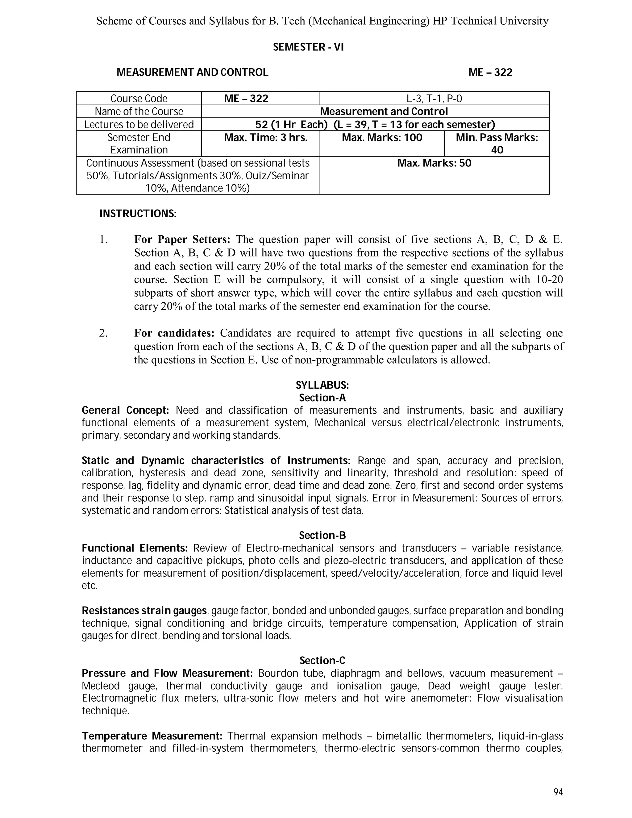 Scheme of Courses and Syllabus for B. Tech (Mechanical Engineering) HP Technical University 
94 
SEMESTER - VI 
MEASUREMENT AND CONTROL ME – 322 
Course Code ME – 322 L-3, T-1, P-0 
Name of the Course Measurement and Control 
Lectures to be delivered 52 (1 Hr Each) (L = 39, T = 13 for each semester) 
Semester End 
Examination 
Max. Time: 3 hrs. Max. Marks: 100 Min. Pass Marks: 
40 
Continuous Assessment (based on sessional tests 
50%, Tutorials/Assignments 30%, Quiz/Seminar 
10%, Attendance 10%) 
Max. Marks: 50 
INSTRUCTIONS: 
1. For Paper Setters: The question paper will consist of five sections A, B, C, D & E. 
Section A, B, C & D will have two questions from the respective sections of the syllabus 
and each section will carry 20% of the total marks of the semester end examination for the 
course. Section E will be compulsory, it will consist of a single question with 10-20 
subparts of short answer type, which will cover the entire syllabus and each question will 
carry 20% of the total marks of the semester end examination for the course. 
2. For candidates: Candidates are required to attempt five questions in all selecting one 
question from each of the sections A, B, C & D of the question paper and all the subparts of 
the questions in Section E. Use of non-programmable calculators is allowed. 
SYLLABUS: 
Section-A 
General Concept: Need and classification of measurements and instruments, basic and auxiliary 
functional elements of a measurement system, Mechanical versus electrical/electronic instruments, 
primary, secondary and working standards. 
Static and Dynamic characteristics of Instruments: Range and span, accuracy and precision, 
calibration, hysteresis and dead zone, sensitivity and linearity, threshold and resolution: speed of 
response, lag, fidelity and dynamic error, dead time and dead zone. Zero, first and second order systems 
and their response to step, ramp and sinusoidal input signals. Error in Measurement: Sources of errors, 
systematic and random errors: Statistical analysis of test data. 
Section-B 
Functional Elements: Review of Electro-mechanical sensors and transducers – variable resistance, 
inductance and capacitive pickups, photo cells and piezo-electric transducers, and application of these 
elements for measurement of position/displacement, speed/velocity/acceleration, force and liquid level 
etc. 
Resistances strain gauges, gauge factor, bonded and unbonded gauges, surface preparation and bonding 
technique, signal conditioning and bridge circuits, temperature compensation, Application of strain 
gauges for direct, bending and torsional loads. 
Section-C 
Pressure and Flow Measurement: Bourdon tube, diaphragm and bellows, vacuum measurement – 
Mecleod gauge, thermal conductivity gauge and ionisation gauge, Dead weight gauge tester. 
Electromagnetic flux meters, ultra-sonic flow meters and hot wire anemometer: Flow visualisation 
technique. 
Temperature Measurement: Thermal expansion methods – bimetallic thermometers, liquid-in-glass 
thermometer and filled-in-system thermometers, thermo-electric sensors-common thermo couples, 
 