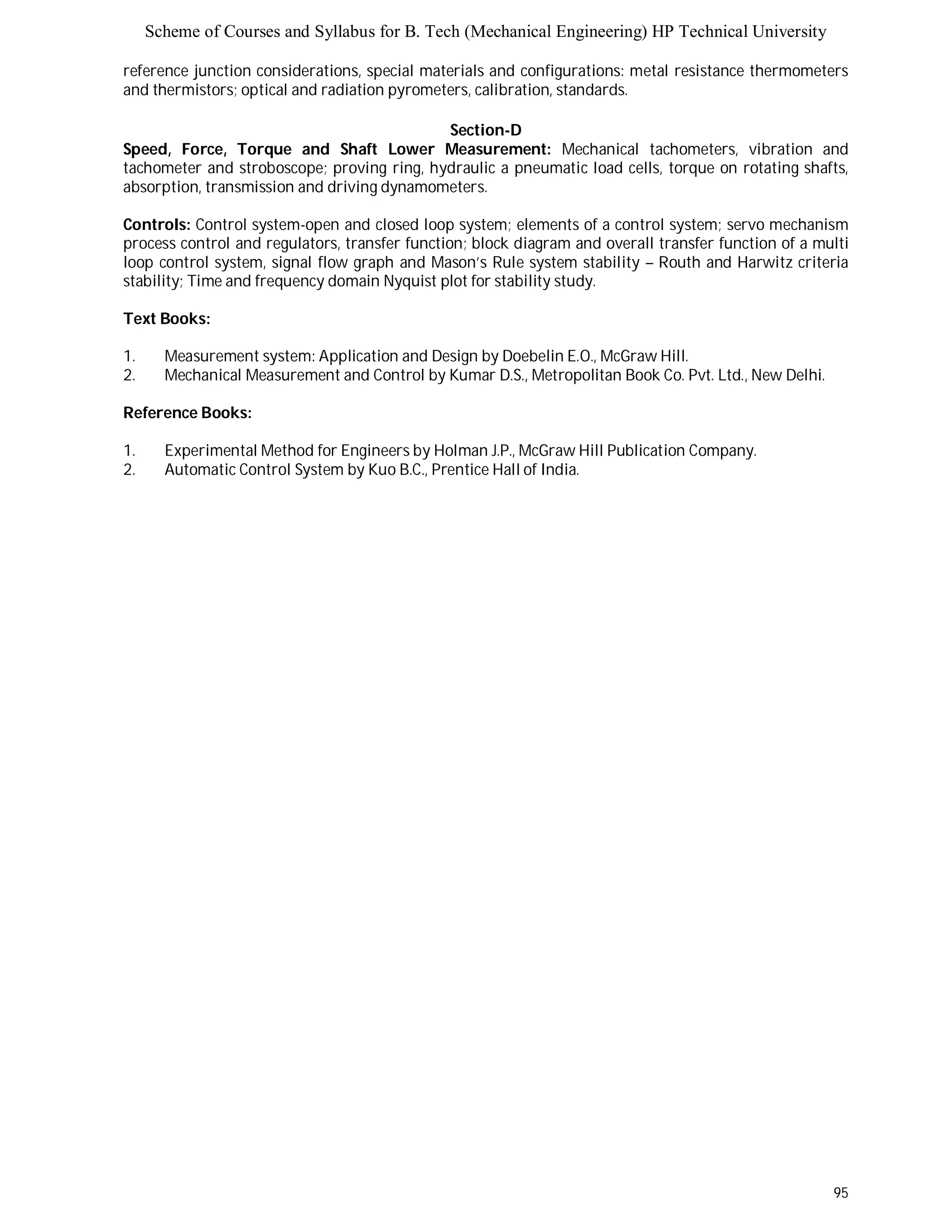 Scheme of Courses and Syllabus for B. Tech (Mechanical Engineering) HP Technical University 
reference junction considerations, special materials and configurations: metal resistance thermometers 
and thermistors; optical and radiation pyrometers, calibration, standards. 
95 
Section-D 
Speed, Force, Torque and Shaft Lower Measurement: Mechanical tachometers, vibration and 
tachometer and stroboscope; proving ring, hydraulic a pneumatic load cells, torque on rotating shafts, 
absorption, transmission and driving dynamometers. 
Controls: Control system-open and closed loop system; elements of a control system; servo mechanism 
process control and regulators, transfer function; block diagram and overall transfer function of a multi 
loop control system, signal flow graph and Mason’s Rule system stability – Routh and Harwitz criteria 
stability; Time and frequency domain Nyquist plot for stability study. 
Text Books: 
1. Measurement system: Application and Design by Doebelin E.O., McGraw Hill. 
2. Mechanical Measurement and Control by Kumar D.S., Metropolitan Book Co. Pvt. Ltd., New Delhi. 
Reference Books: 
1. Experimental Method for Engineers by Holman J.P., McGraw Hill Publication Company. 
2. Automatic Control System by Kuo B.C., Prentice Hall of India. 
 