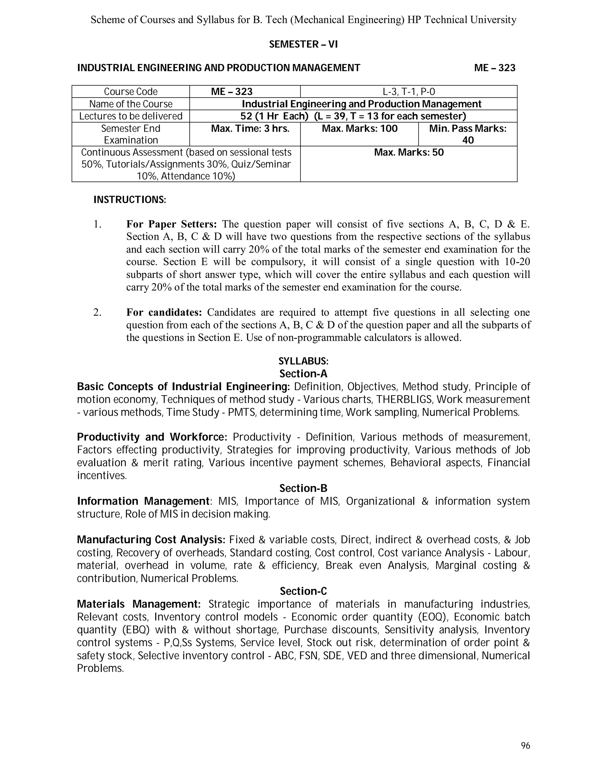 Scheme of Courses and Syllabus for B. Tech (Mechanical Engineering) HP Technical University 
96 
SEMESTER – VI 
INDUSTRIAL ENGINEERING AND PRODUCTION MANAGEMENT ME – 323 
Course Code ME – 323 L-3, T-1, P-0 
Name of the Course Industrial Engineering and Production Management 
Lectures to be delivered 52 (1 Hr Each) (L = 39, T = 13 for each semester) 
Semester End 
Examination 
Max. Time: 3 hrs. Max. Marks: 100 Min. Pass Marks: 
40 
Continuous Assessment (based on sessional tests 
50%, Tutorials/Assignments 30%, Quiz/Seminar 
10%, Attendance 10%) 
Max. Marks: 50 
INSTRUCTIONS: 
1. For Paper Setters: The question paper will consist of five sections A, B, C, D & E. 
Section A, B, C & D will have two questions from the respective sections of the syllabus 
and each section will carry 20% of the total marks of the semester end examination for the 
course. Section E will be compulsory, it will consist of a single question with 10-20 
subparts of short answer type, which will cover the entire syllabus and each question will 
carry 20% of the total marks of the semester end examination for the course. 
2. For candidates: Candidates are required to attempt five questions in all selecting one 
question from each of the sections A, B, C & D of the question paper and all the subparts of 
the questions in Section E. Use of non-programmable calculators is allowed. 
SYLLABUS: 
Section-A 
Basic Concepts of Industrial Engineering: Definition, Objectives, Method study, Principle of 
motion economy, Techniques of method study - Various charts, THERBLIGS, Work measurement 
- various methods, Time Study - PMTS, determining time, Work sampling, Numerical Problems. 
Productivity and Workforce: Productivity - Definition, Various methods of measurement, 
Factors effecting productivity, Strategies for improving productivity, Various methods of Job 
evaluation & merit rating, Various incentive payment schemes, Behavioral aspects, Financial 
incentives. 
Section-B 
Information Management: MIS, Importance of MIS, Organizational & information system 
structure, Role of MIS in decision making. 
Manufacturing Cost Analysis: Fixed & variable costs, Direct, indirect & overhead costs, & Job 
costing, Recovery of overheads, Standard costing, Cost control, Cost variance Analysis - Labour, 
material, overhead in volume, rate & efficiency, Break even Analysis, Marginal costing & 
contribution, Numerical Problems. 
Section-C 
Materials Management: Strategic importance of materials in manufacturing industries, 
Relevant costs, Inventory control models - Economic order quantity (EOQ), Economic batch 
quantity (EBQ) with & without shortage, Purchase discounts, Sensitivity analysis, Inventory 
control systems - P,Q,Ss Systems, Service level, Stock out risk, determination of order point & 
safety stock, Selective inventory control - ABC, FSN, SDE, VED and three dimensional, Numerical 
Problems. 
 