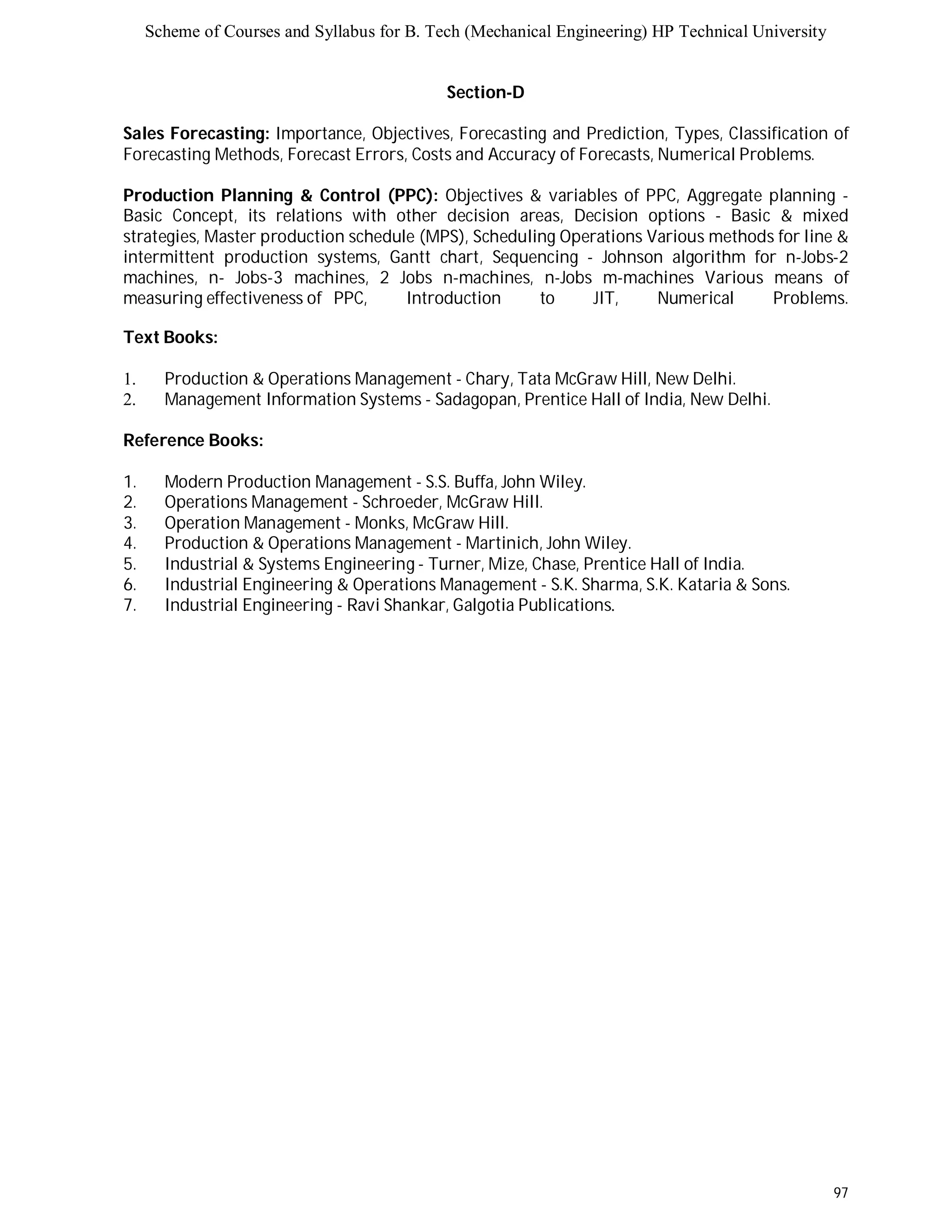 Scheme of Courses and Syllabus for B. Tech (Mechanical Engineering) HP Technical University 
97 
Section-D 
Sales Forecasting: Importance, Objectives, Forecasting and Prediction, Types, Classification of 
Forecasting Methods, Forecast Errors, Costs and Accuracy of Forecasts, Numerical Problems. 
Production Planning & Control (PPC): Objectives & variables of PPC, Aggregate planning - 
Basic Concept, its relations with other decision areas, Decision options - Basic & mixed 
strategies, Master production schedule (MPS), Scheduling Operations Various methods for line & 
intermittent production systems, Gantt chart, Sequencing - Johnson algorithm for n-Jobs-2 
machines, n- Jobs-3 machines, 2 Jobs n-machines, n-Jobs m-machines Various means of 
measuring effectiveness of PPC, Introduction to JIT, Numerical Problems. 
Text Books: 
1. Production & Operations Management - Chary, Tata McGraw Hill, New Delhi. 
2. Management Information Systems - Sadagopan, Prentice Hall of India, New Delhi. 
Reference Books: 
1. Modern Production Management - S.S. Buffa, John Wiley. 
2. Operations Management - Schroeder, McGraw Hill. 
3. Operation Management - Monks, McGraw Hill. 
4. Production & Operations Management - Martinich, John Wiley. 
5. Industrial & Systems Engineering - Turner, Mize, Chase, Prentice Hall of India. 
6. Industrial Engineering & Operations Management - S.K. Sharma, S.K. Kataria & Sons. 
7. Industrial Engineering - Ravi Shankar, Galgotia Publications. 
 