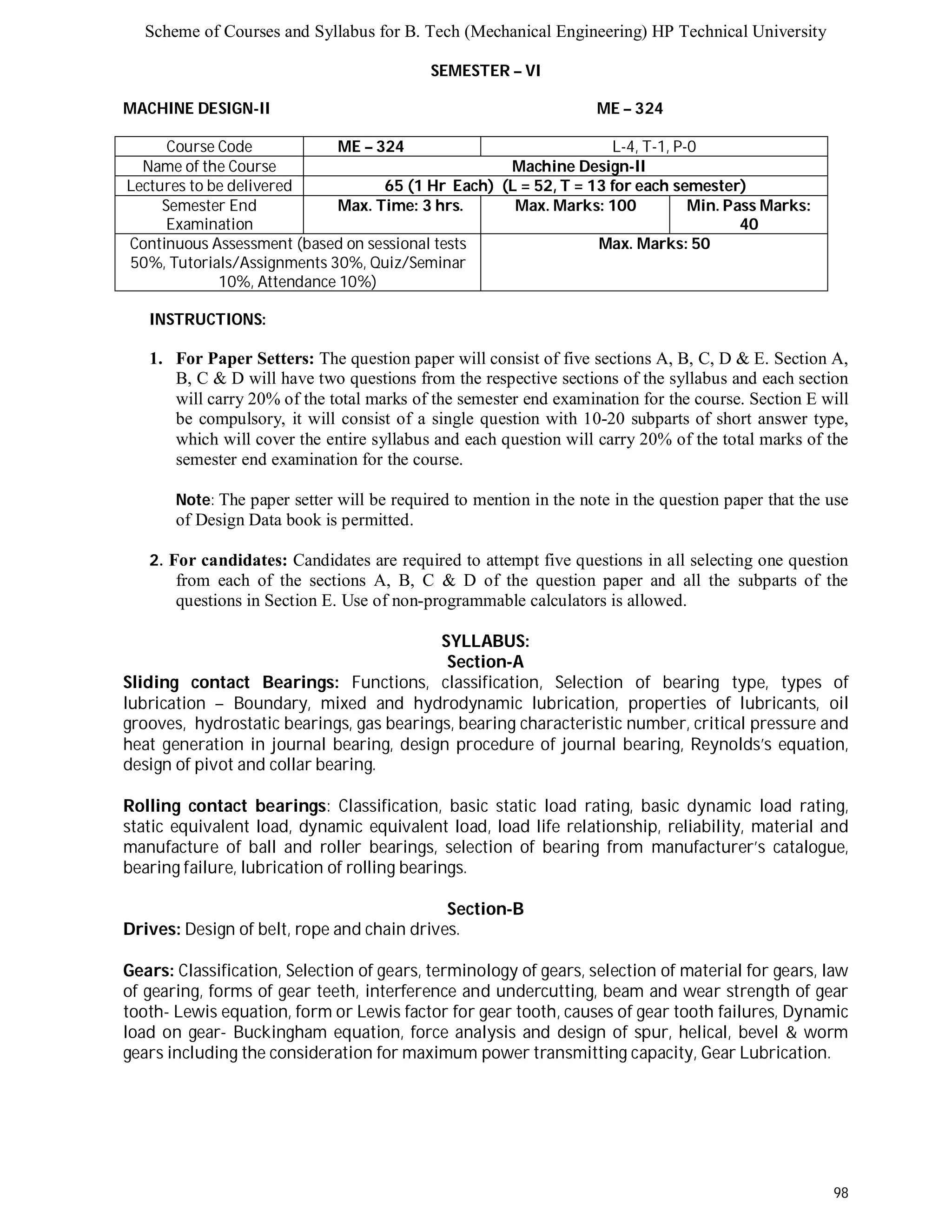 Scheme of Courses and Syllabus for B. Tech (Mechanical Engineering) HP Technical University 
98 
SEMESTER – VI 
MACHINE DESIGN-II ME – 324 
Course Code ME – 324 L-4, T-1, P-0 
Name of the Course Machine Design-II 
Lectures to be delivered 65 (1 Hr Each) (L = 52, T = 13 for each semester) 
Semester End 
Examination 
Max. Time: 3 hrs. Max. Marks: 100 Min. Pass Marks: 
40 
Continuous Assessment (based on sessional tests 
50%, Tutorials/Assignments 30%, Quiz/Seminar 
10%, Attendance 10%) 
Max. Marks: 50 
INSTRUCTIONS: 
1. For Paper Setters: The question paper will consist of five sections A, B, C, D & E. Section A, 
B, C & D will have two questions from the respective sections of the syllabus and each section 
will carry 20% of the total marks of the semester end examination for the course. Section E will 
be compulsory, it will consist of a single question with 10-20 subparts of short answer type, 
which will cover the entire syllabus and each question will carry 20% of the total marks of the 
semester end examination for the course. 
Note: The paper setter will be required to mention in the note in the question paper that the use 
of Design Data book is permitted. 
2. For candidates: Candidates are required to attempt five questions in all selecting one question 
from each of the sections A, B, C & D of the question paper and all the subparts of the 
questions in Section E. Use of non-programmable calculators is allowed. 
SYLLABUS: 
Section-A 
Sliding contact Bearings: Functions, classification, Selection of bearing type, types of 
lubrication – Boundary, mixed and hydrodynamic lubrication, properties of lubricants, oil 
grooves, hydrostatic bearings, gas bearings, bearing characteristic number, critical pressure and 
heat generation in journal bearing, design procedure of journal bearing, Reynolds’s equation, 
design of pivot and collar bearing. 
Rolling contact bearings: Classification, basic static load rating, basic dynamic load rating, 
static equivalent load, dynamic equivalent load, load life relationship, reliability, material and 
manufacture of ball and roller bearings, selection of bearing from manufacturer’s catalogue, 
bearing failure, lubrication of rolling bearings. 
Section-B 
Drives: Design of belt, rope and chain drives. 
Gears: Classification, Selection of gears, terminology of gears, selection of material for gears, law 
of gearing, forms of gear teeth, interference and undercutting, beam and wear strength of gear 
tooth- Lewis equation, form or Lewis factor for gear tooth, causes of gear tooth failures, Dynamic 
load on gear- Buckingham equation, force analysis and design of spur, helical, bevel & worm 
gears including the consideration for maximum power transmitting capacity, Gear Lubrication. 
 