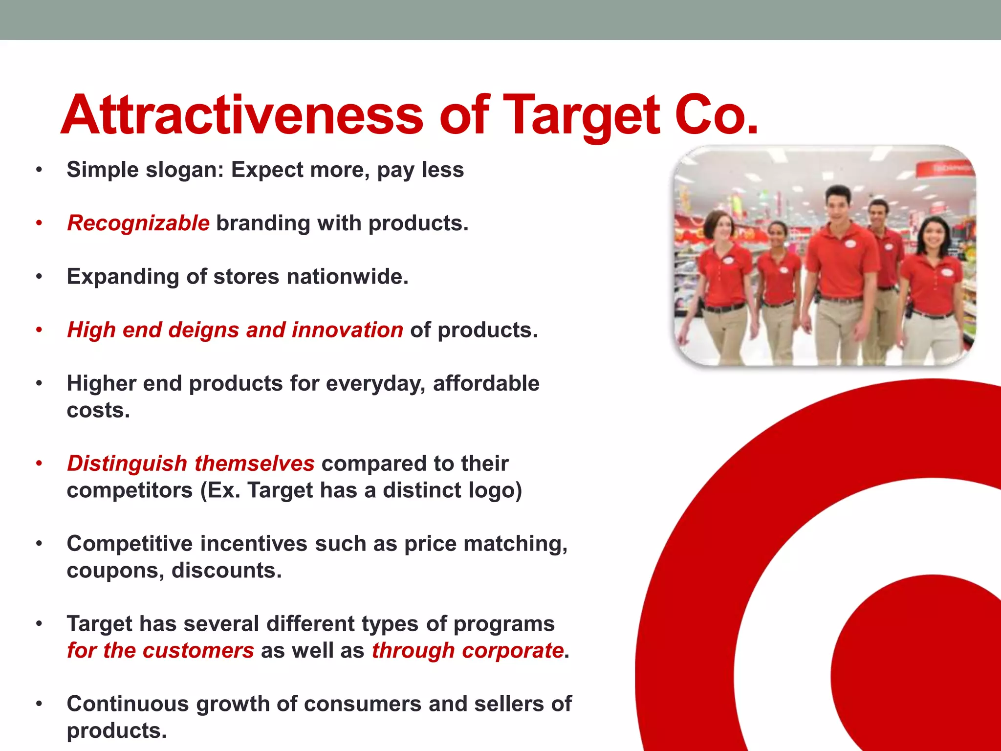 Attractiveness of Target Co.
• Simple slogan: Expect more, pay less
• Recognizable branding with products.
• Expanding of stores nationwide.
• High end deigns and innovation of products.
• Higher end products for everyday, affordable
costs.
• Distinguish themselves compared to their
competitors (Ex. Target has a distinct logo)
• Competitive incentives such as price matching,
coupons, discounts.
• Target has several different types of programs
for the customers as well as through corporate.
• Continuous growth of consumers and sellers of
products.
 