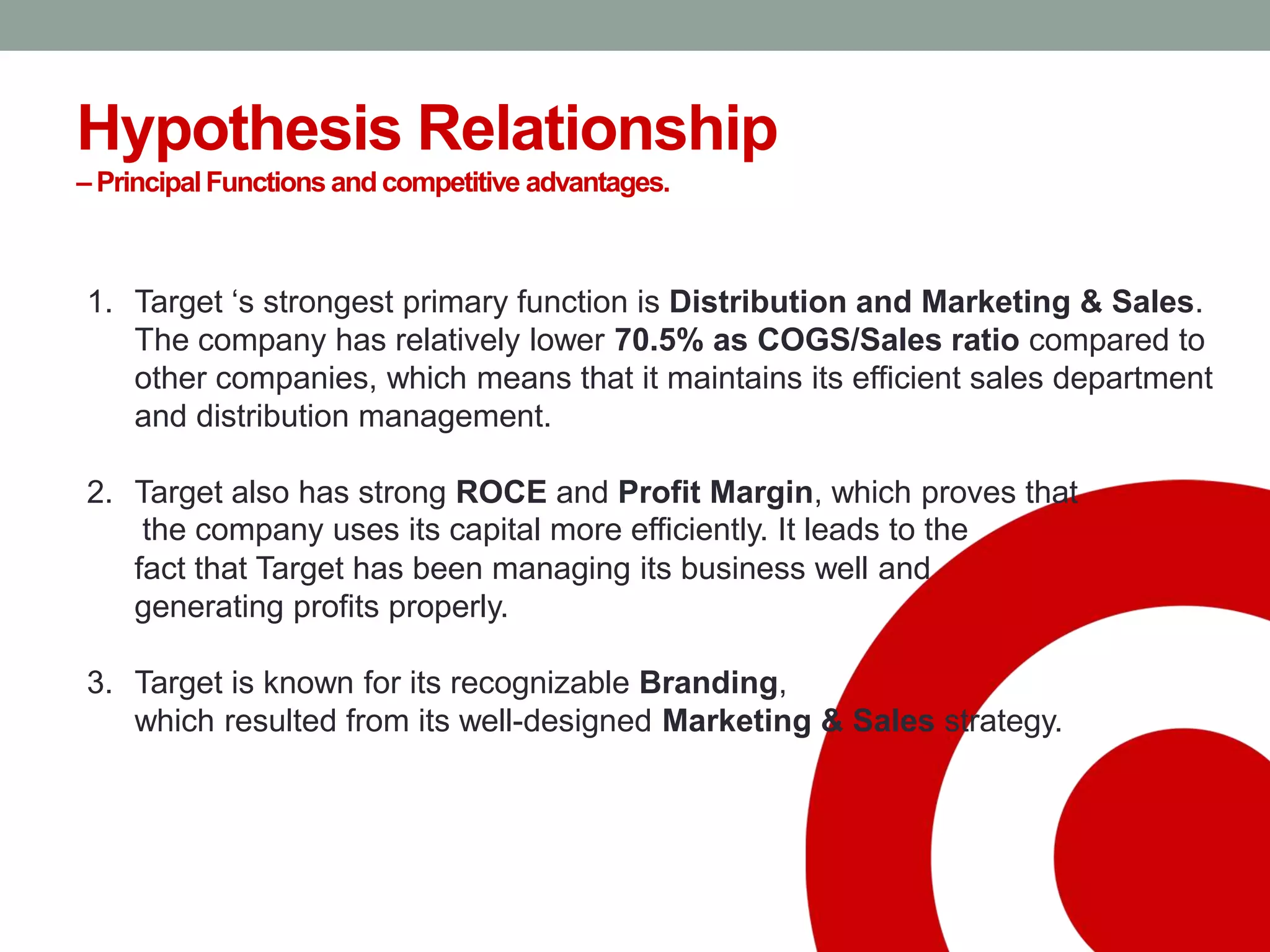 Hypothesis Relationship
– PrincipalFunctions and competitive advantages.
1. Target ‘s strongest primary function is Distribution and Marketing & Sales.
The company has relatively lower 70.5% as COGS/Sales ratio compared to
other companies, which means that it maintains its efficient sales department
and distribution management.
2. Target also has strong ROCE and Profit Margin, which proves that
the company uses its capital more efficiently. It leads to the
fact that Target has been managing its business well and
generating profits properly.
3. Target is known for its recognizable Branding,
which resulted from its well-designed Marketing & Sales strategy.
 