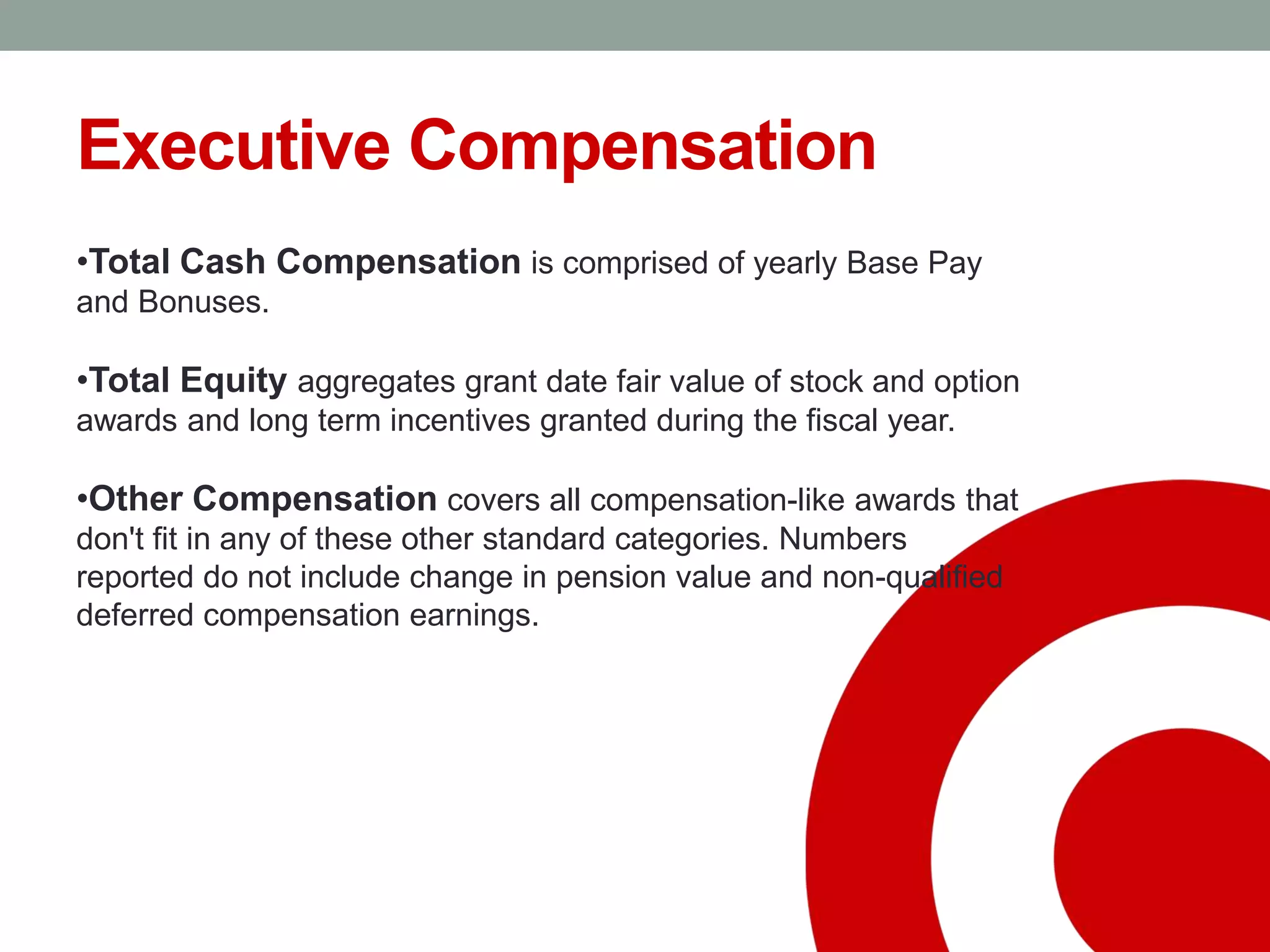 Executive Compensation
•Total Cash Compensation is comprised of yearly Base Pay
and Bonuses.
•Total Equity aggregates grant date fair value of stock and option
awards and long term incentives granted during the fiscal year.
•Other Compensation covers all compensation-like awards that
don't fit in any of these other standard categories. Numbers
reported do not include change in pension value and non-qualified
deferred compensation earnings.
 