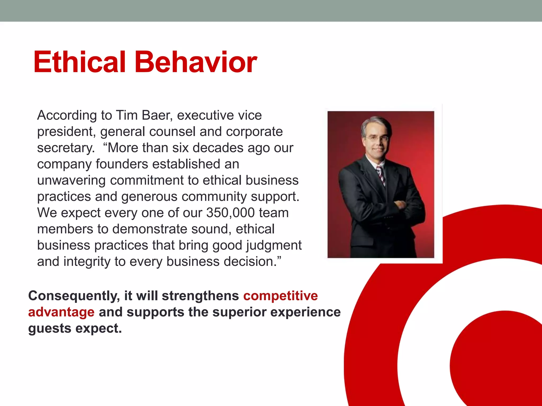 Ethical Behavior
According to Tim Baer, executive vice
president, general counsel and corporate
secretary. “More than six decades ago our
company founders established an
unwavering commitment to ethical business
practices and generous community support.
We expect every one of our 350,000 team
members to demonstrate sound, ethical
business practices that bring good judgment
and integrity to every business decision.”
Consequently, it will strengthens competitive
advantage and supports the superior experience
guests expect.
 