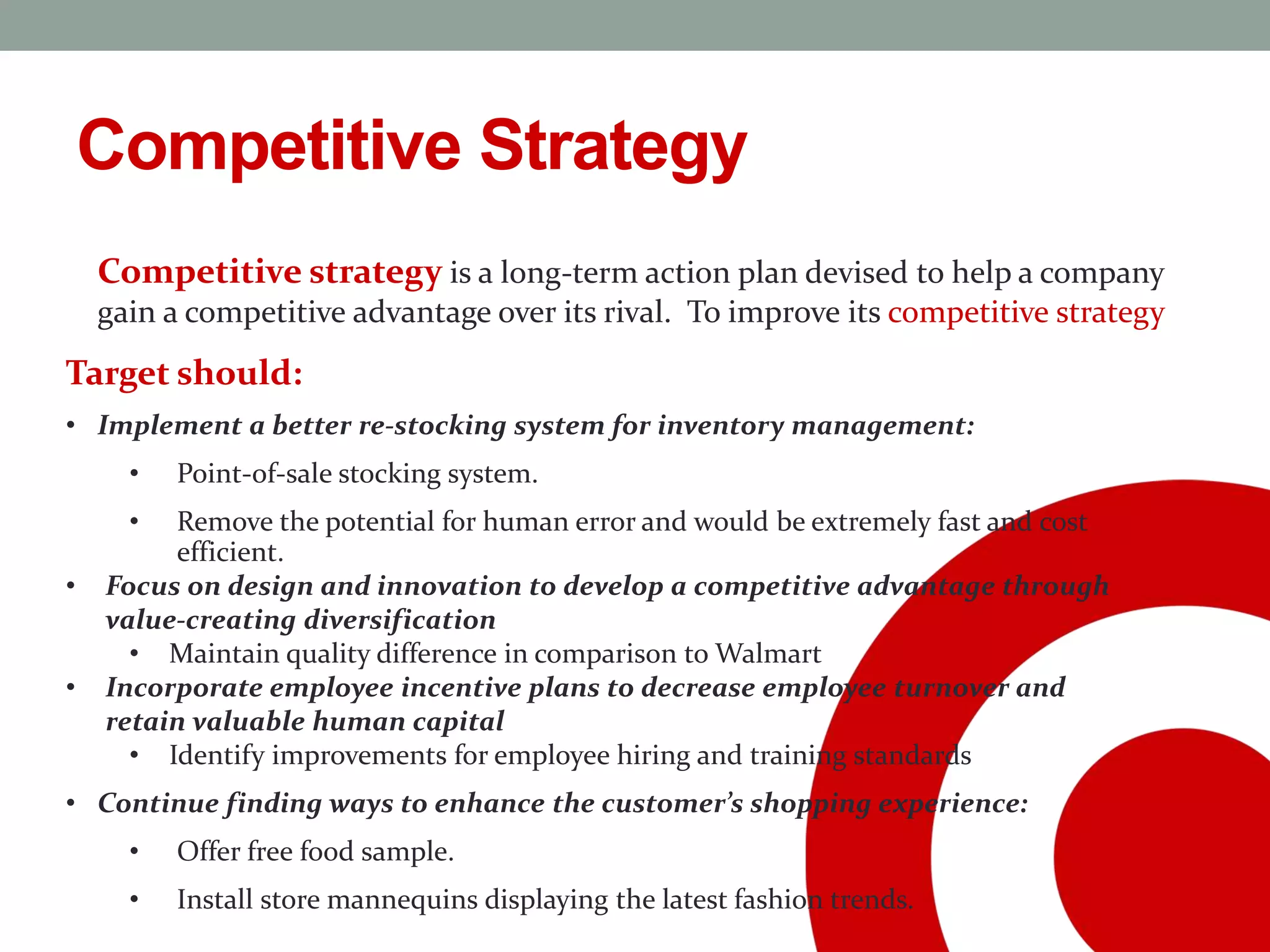 Competitive Strategy
Competitive strategy is a long-term action plan devised to help a company
gain a competitive advantage over its rival. To improve its competitive strategy
Target should:
• Implement a better re-stocking system for inventory management:
• Point-of-sale stocking system.
• Remove the potential for human error and would be extremely fast and cost
efficient.
• Focus on design and innovation to develop a competitive advantage through
value-creating diversification
• Maintain quality difference in comparison to Walmart
• Incorporate employee incentive plans to decrease employee turnover and
retain valuable human capital
• Identify improvements for employee hiring and training standards
• Continue finding ways to enhance the customer’s shopping experience:
• Offer free food sample.
• Install store mannequins displaying the latest fashion trends.
 