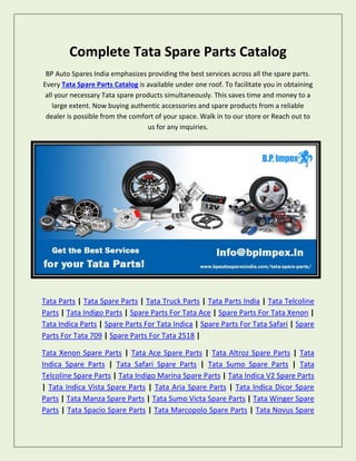 Complete Tata Spare Parts Catalog
BP Auto Spares India emphasizes providing the best services across all the spare parts.
Every Tata Spare Parts Catalog is available under one roof. To facilitate you in obtaining
all your necessary Tata spare products simultaneously. This saves time and money to a
large extent. Now buying authentic accessories and spare products from a reliable
dealer is possible from the comfort of your space. Walk in to our store or Reach out to
us for any inquiries.
Tata Parts | Tata Spare Parts | Tata Truck Parts | Tata Parts India | Tata Telcoline
Parts | Tata Indigo Parts | Spare Parts For Tata Ace | Spare Parts For Tata Xenon |
Tata Indica Parts | Spare Parts For Tata Indica | Spare Parts For Tata Safari | Spare
Parts For Tata 709 | Spare Parts For Tata 2518 |
Tata Xenon Spare Parts | Tata Ace Spare Parts | Tata Altroz Spare Parts | Tata
Indica Spare Parts | Tata Safari Spare Parts | Tata Sumo Spare Parts | Tata
Telcoline Spare Parts | Tata Indigo Marina Spare Parts | Tata Indica V2 Spare Parts
| Tata Indica Vista Spare Parts | Tata Aria Spare Parts | Tata Indica Dicor Spare
Parts | Tata Manza Spare Parts | Tata Sumo Victa Spare Parts | Tata Winger Spare
Parts | Tata Spacio Spare Parts | Tata Marcopolo Spare Parts | Tata Novus Spare
 