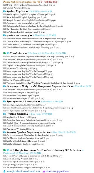 Please feel free to Contact me 📲 01738 359 555
👨 www.facebook.com/tanbir.cox 🖄 tanbir.cox@gmail.com
🕮 SSC & HSC Text Book Uncommon Word.pdf 🗎 p-10
🕮 Uses of Article.pdf 🗎 p-11
📚 Spoken English ⇨ 7 files (Size:-59.55 MB)
🕮 500 Bangla to English Examples of Tense.pdf 🗎 p-18
🕮 Basic Rules Of English Speaking.pdf 🗎 p-61
🕮 Bengali Proverb with English Translation.pdf 🗎 p-50
🕮 Common errors in translation.pdf 🗎 p-7
🕮 Easiest and efficient methods of Spoken English.pdf 🗎 p-160
🕮 Easy Learning English Conversation.pdf 🗎 p-103
🕮 Let's Learn English Languages.pdf 🗎 p-47
📚 spoken vocabulary ⇨ 4 files (Size:-23.33 MB)
🕮 1000 Common Conversational Phrases & Expressions.pdf 🗎 p-31
🕮 Topic Based Vocabulary & Expression For Spoken English.pdf 🗎 p-62
🕮 Useful Words Of Different Parts Of Speech.pdf 🗎 p-20
🕮 Words Often Confused With Bangla Meaning.pdf 🗎 p-11
📂 📚 Vocabulary ⇨ 2 Folders and 10 files (Size:-29.00 MB)
🕮 1200 Most Common English Vocabulary with Bangla Meaning.pdf 🗎 p-15
🕮 Complete Computer Solutions (Just read it once).pdf 🗎 p-11
🕮 Easiest Word Learning Methods with Bangla HD.pdf 🗎 p-24
🕮 English to Bangla Definition & Synonyms.pdf 🗎 p-48
🕮 Important Vocabulary.pdf 🗎 p-13
🕮 Most Important English Words Part-1.pdf 🗎 p-31
🕮 Most Important English Words Part-2.pdf 🗎 p-25
🕮 Most Important English Words Part-3.pdf 🗎 p-29
🕮 Movie Words.pdf 🗎 p-68
🕮 The Most Useful Everyday Words & Phrases in English with Bangla.pdf 🗎 p-22
📚 Newspaper , Daily used & Compound English Word's ⇨ 4 files (Size:- MB)
🕮 Complete Computer Solutions (Just read it once).pdf 🗎 p-11
🕮 Compound Bangla Word.pdf 🗎 p-8
🕮 Important Daily Word’s.pdf 🗎 p-12
🕮 Important Newspaper Word's.pdf 🗎 p-13
📚 Synonyms and Antonyms ⇨ 3 files (Size:-7.06 MB)
🕮 1000 Synonyms and Antonyms.pdf 🗎 p-47
🕮 1001 Vocabulary,Synonyms ,Antonyms & Spelling Questions.pdf 🗎 p-151
🕮 501-Synonyms-and-Antonyms.pdf 🗎 p-109
📚 Written English ⇨ 5 files (Size:-37.69 MB)
🕮 Application & Letter .pdf 🗎 p-15
🕮 Complete Computer Solutions (Just read it once).pdf 🗎 p-11
🕮 English Essay & composition for Juniors.pdf 🗎 p-64
🕮 Essay & Composition Writing Technique .pdf 🗎 p-31
🕮 Paragraph Writing.pdf 🗎 p-71
📚 Xclusive Spoken English by others ⇨ 4 files (Size:-215.47 MB)
🕮 Current Authentic Method of Spoken English 15.pdf 🗎 p-229
🕮 FM Method book 1st Semester final.pdf 🗎 p-137
🕮 S@ifur's English Zero - Hero .pdf 🗎 p-306
🕮 S@ifur's Natur@l Spoken 15.pdf 🗎 p-176
📂 📚 A-Z Bangla Grammar & Literature e-books 4 BCS & Bank ⇨ 4
Folders and 19 files (Size:-166.96 MB)
🕮 2500+ MCQ of Bangla Grammar for SSC & BCS.pdf 🗎 p-235
🕮 400 Ek Kothay Prokash.pdf 🗎 p-14
🕮 500 Bangla Parivashik Sobdho.pdf 🗎 p-18
🕮 650 Bangla Bagdhara.pdf 🗎 p-12
🕮 A Comprehensive Bangla Grammar.pdf 🗎 p-111
 