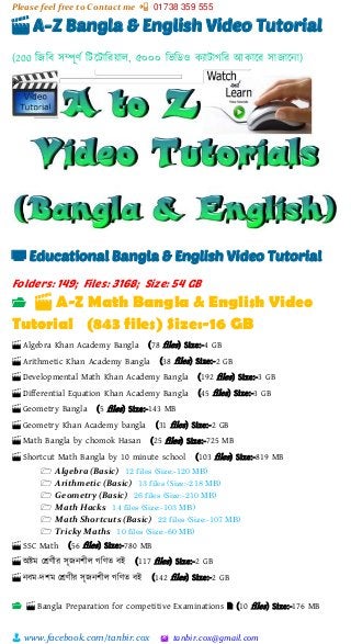 Please feel free to Contact me 📲 01738 359 555
👨 www.facebook.com/tanbir.cox 🖄 tanbir.cox@gmail.com
🎬 A-Z Bangla & English Video Tutorial
(200 শজশব সিূর্ভ শটটটাশরয়্াল, ৫০০০ শিশিও কযাটাগশর আকাটর সাজাটনা)
📺 Educational Bangla & English Video Tutorial
Folders: 149; Files: 3168; Size: 54 GB
📂 🎬 A-Z Math Bangla & English Video
Tutorial (843 files) Size:-16 GB
🎬 Algebra Khan Academy Bangla (78 files) Size:-4 GB
🎬 Arithmetic Khan Academy Bangla (38 files) Size:-2 GB
🎬 Developmental Math Khan Academy Bangla (192 files) Size:-3 GB
🎬 Differential Equation Khan Academy Bangla (45 files) Size:-3 GB
🎬 Geometry Bangla (5 files) Size:-143 MB
🎬 Geometry Khan Academy bangla (31 files) Size:-2 GB
🎬 Math Bangla by chomok Hasan (25 files) Size:-725 MB
🎬 Shortcut Math Bangla by 10 minute school (103 files) Size:-819 MB
🗁 Algebra (Basic) 12 files (Size:-120 MB)
🗁 Arithmetic (Basic) 13 files (Size:-218 MB)
🗁 Geometry (Basic) 26 files (Size:-210 MB)
🗁 Math Hacks 14 files (Size:-103 MB)
🗁 Math Shortcuts (Basic) 22 files (Size:-107 MB)
🗁 Tricky Maths 10 files (Size:-60 MB)
🎬 SSC Math (56 files) Size:-780 MB
🎬 অষ্টম স্ের্ীর সৃজনিীল গশর্ত বই (117 files) Size:-2 GB
🎬 নবম-েিম স্ের্ীর সৃজনিীল গশর্ত বই (142 files) Size:-2 GB
📂 🎬 Bangla Preparation for competitive Examinations 🗎 (10 files) Size:-176 MB
 