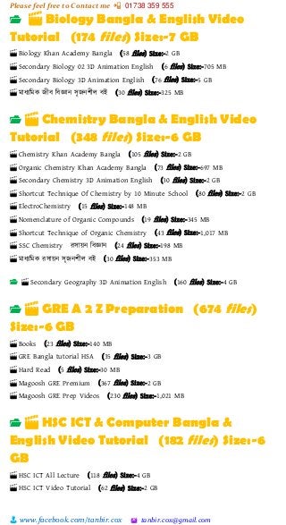 Please feel free to Contact me 📲 01738 359 555
👨 www.facebook.com/tanbir.cox 🖄 tanbir.cox@gmail.com
📂 🎬 Biology Bangla & English Video
Tutorial (174 files) Size:-7 GB
🎬 Biology Khan Academy Bangla (58 files) Size:-2 GB
🎬 Secondary Biology 02 3D Animation English (6 files) Size:-705 MB
🎬 Secondary Biology 3D Animation English (76 files) Size:-5 GB
🎬 মাধযশমক জীব শবজ্ঞান সৃজনিীল বই (30 files) Size:-325 MB
📂 🎬 Chemistry Bangla & English Video
Tutorial (348 files) Size:-6 GB
🎬 Chemistry Khan Academy Bangla (105 files) Size:-2 GB
🎬 Organic Chemistry Khan Academy Bangla (73 files) Size:-697 MB
🎬 Secondary Chemistry 3D Animation English (30 files) Size:-2 GB
🎬 Shortcut Technique Of Chemistry by 10 Minute School (80 files) Size:-2 GB
🎬 ElectroChemistry (15 files) Size:-148 MB
🎬 Nomenclature of Organic Compounds (19 files) Size:-345 MB
🎬 Shortcut Technique of Organic Chemistry (43 files) Size:-1,017 MB
🎬 SSC Chemistry রসায়্ন শবজ্ঞান (24 files) Size:-198 MB
🎬 মাধযশমক রসায়্ন সৃজনিীল বই (30 files) Size:-353 MB
📂 🎬 Secondary Geography 3D Animation English (160 files) Size:-4 GB
📂 🎬 GRE A 2 Z Preparation (674 files)
Size:-6 GB
🎬 Books (23 files) Size:-140 MB
🎬 GRE Bangla tutorial HSA (35 files) Size:-3 GB
🎬 Hard Read (5 files) Size:-30 MB
🎬 Magoosh GRE Premium (367 files) Size:-2 GB
🎬 Magoosh GRE Prep Videos (230 files) Size:-1,021 MB
📂 🎬 HSC ICT & Computer Bangla &
English Video Tutorial (182 files) Size:-6
GB
🎬 HSC ICT All Lecture (118 files) Size:-4 GB
🎬 HSC ICT Video Tutorial (62 files) Size:-2 GB
 