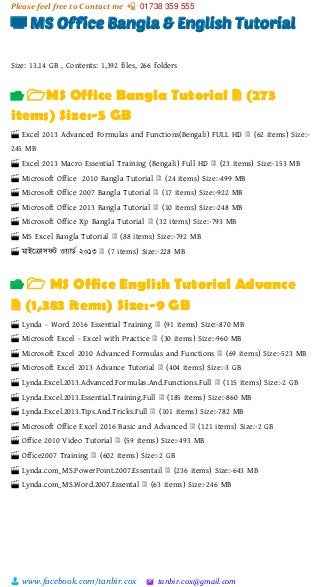 Please feel free to Contact me 📲 01738 359 555
👨 www.facebook.com/tanbir.cox 🖄 tanbir.cox@gmail.com
📺 MS Office Bangla & English Tutorial
Size: 13.14 GB , Contents: 1,392 files, 266 folders
📂 🗁MS Office Bangla Tutorial 🗎 (273
items) Size:-5 GB
🎬 Excel 2013 Advanced Formulas and Functions(Bengali) FULL HD 🗎 (62 items) Size:-
245 MB
🎬 Excel 2013 Macro Essential Training (Bengali) Full HD 🗎 (23 items) Size:-153 MB
🎬 Microsoft Office 2010 Bangla Tutorial 🗎 (24 items) Size:-499 MB
🎬 Microsoft Office 2007 Bangla Tutorial 🗎 (17 items) Size:-922 MB
🎬 Microsoft Office 2013 Bangla Tutorial 🗎 (10 items) Size:-248 MB
🎬 Microsoft Office Xp Bangla Tutorial 🗎 (32 items) Size:-793 MB
🎬 MS Excel Bangla Tutorial 🗎 (88 items) Size:-792 MB
🎬 মাইটরাসফট ওয়্ািভ ২০১৩ 🗎 (7 items) Size:-228 MB
📂 🗁 MS Office English Tutorial Advance
🗎 (1,383 items) Size:-9 GB
🎬 Lynda - Word 2016 Essential Training 🗎 (91 items) Size:-870 MB
🎬 Microsoft Excel - Excel with Practice 🗎 (30 items) Size:-960 MB
🎬 Microsoft Excel 2010 Advanced Formulas and Functions 🗎 (69 items) Size:-523 MB
🎬 Microsoft Excel 2013 Advance Tutorial 🗎 (404 items) Size:-3 GB
🎬 Lynda.Excel.2013.Advanced.Formulas.And.Functions.Full 🗎 (115 items) Size:-2 GB
🎬 Lynda.Excel.2013.Essential.Training.Full 🗎 (185 items) Size:-860 MB
🎬 Lynda.Excel.2013.Tips.And.Tricks.Full 🗎 (101 items) Size:-782 MB
🎬 Microsoft Office Excel 2016 Basic and Advanced 🗎 (121 items) Size:-2 GB
🎬 Office 2010 Video Tutorial 🗎 (59 items) Size:-493 MB
🎬 Office2007 Training 🗎 (602 items) Size:-2 GB
🎬 Lynda.com_MS.PowerPoint.2007.Essentail 🗎 (236 items) Size:-643 MB
🎬 Lynda.com_MS.Word.2007.Essental 🗎 (63 items) Size:-246 MB
 