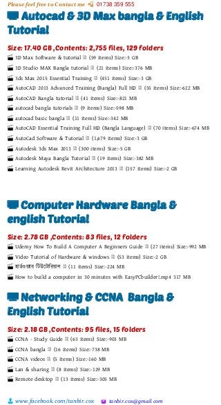 Please feel free to Contact me 📲 01738 359 555
👨 www.facebook.com/tanbir.cox 🖄 tanbir.cox@gmail.com
📺 Autocad & 3D Max bangla & English
Tutorial
Size: 17.40 GB ,Contents: 2,755 files, 129 folders
🎬 3D Max Software & tutorial 🗎 (59 items) Size:-3 GB
🎬 3D Studio MAX Bangla tutorial 🗎 (21 items) Size:-376 MB
🎬 3ds Max 2015 Essential Training 🗎 (451 items) Size:-3 GB
🎬 AutoCAD 2013 Advanced Training (Bangla) Full HD 🗎 (55 items) Size:-622 MB
🎬 AutoCAD Bangla tutorial 🗎 (41 items) Size:-821 MB
🎬 autocad bangla tutorials 🗎 (9 items) Size:-598 MB
🎬 autocad basic bangla 🗎 (11 items) Size:-342 MB
🎬 AutoCAD Essential Training Full HD (Bangla Language) 🗎 (70 items) Size:-674 MB
🎬 AutoCad Software & Tutorial 🗎 (1,679 items) Size:-3 GB
🎬 Autodesk 3ds Max 2013 🗎 (300 items) Size:-5 GB
🎬 Autodesk Maya Bangla Tutorial 🗎 (19 items) Size:-382 MB
🎬 Learning Autodesk Revit Architecture 2013 🗎 (157 items) Size:-2 GB
📺 Computer Hardware Bangla &
english Tutorial
Size: 2.78 GB ,Contents: 83 files, 12 folders
🎬 Udemy How To Build A Computer A Beginners Guide 🗎 (27 items) Size:-992 MB
🎬 Video Tutorial of Hardware & windows 🗎 (53 items) Size:-2 GB
🎬 হািভওয়্যার শটউটটাশরয়্াল 🗎 (11 items) Size:-224 MB
🎬 How to build a computer in 30 minutes with EasyPCbuilder!.mp4 317 MB
📺 Networking & CCNA Bangla &
English Tutorial
Size: 2.18 GB ,Contents: 95 files, 15 folders
🎬 CCNA - Study Guide 🗎 (63 items) Size:-903 MB
🎬 CCNA bangla 🗎 (16 items) Size:-738 MB
🎬 CCNA videos 🗎 (5 items) Size:-160 MB
🎬 Lan & sharing 🗎 (8 items) Size:-129 MB
🎬 Remote desktop 🗎 (13 items) Size:-305 MB
 
