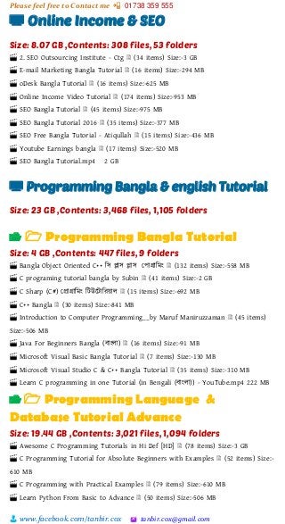 Please feel free to Contact me 📲 01738 359 555
👨 www.facebook.com/tanbir.cox 🖄 tanbir.cox@gmail.com
📺 Online Income & SEO
Size: 8.07 GB ,Contents: 308 files, 53 folders
🎬 2. SEO Outsourcing Institute - Ctg 🗎 (34 items) Size:-3 GB
🎬 E-mail Marketing Bangla Tutorial 🗎 (16 items) Size:-294 MB
🎬 oDesk Bangla Tutorial 🗎 (16 items) Size:-625 MB
🎬 Online Income Video Tutorial 🗎 (174 items) Size:-953 MB
🎬 SEO Bangla Tutorial 🗎 (45 items) Size:-975 MB
🎬 SEO Bangla Tutorial 2016 🗎 (35 items) Size:-377 MB
🎬 SEO Free Bangla Tutorial - Atiqullah 🗎 (15 items) Size:-436 MB
🎬 Youtube Earnings bangla 🗎 (17 items) Size:-520 MB
🎬 SEO Bangla Tutorial.mp4 2 GB
📺 Programming Bangla & english Tutorial
Size: 23 GB ,Contents: 3,468 files, 1,105 folders
📂 🗁 Programming Bangla Tutorial
Size: 4 GB ,Contents: 447 files, 9 folders
🎬 Bangla Object Oriented C++ শস িাস িাস স্পাগ্রাশমাং 🗎 (132 items) Size:-558 MB
🎬 C programing tutorial bangla by Subin 🗎 (41 items) Size:-2 GB
🎬 C Sharp (C#) স্প্রাগ্রাশমাং শটউটটাশরয়্াল 🗎 (15 items) Size:-692 MB
🎬 C++ Bangla 🗎 (30 items) Size:-841 MB
🎬 Introduction to Computer Programming__by Maruf Maniruzzaman 🗎 (45 items)
Size:-506 MB
🎬 Java For Beginners Bangla (বাাংলা) 🗎 (16 items) Size:-91 MB
🎬 Microsoft Visual Basic Bangla Tutorial 🗎 (7 items) Size:-130 MB
🎬 Microsoft Visual Studio C & C++ Bangla Tutorial 🗎 (35 items) Size:-310 MB
🎬 Learn C programming in one Tutorial (in Bengali (বাাংলা)) - YouTube.mp4 222 MB
📂 🗁 Programming Language &
Database Tutorial Advance
Size: 19.44 GB ,Contents: 3,021 files, 1,094 folders
🎬 Awesome C Programming Tutorials in Hi Def [HD] 🗎 (78 items) Size:-3 GB
🎬 C Programming Tutorial for Absolute Beginners with Examples 🗎 (52 items) Size:-
610 MB
🎬 C Programming with Practical Examples 🗎 (79 items) Size:-610 MB
🎬 Learn Python From Basic to Advance 🗎 (50 items) Size:-506 MB
 