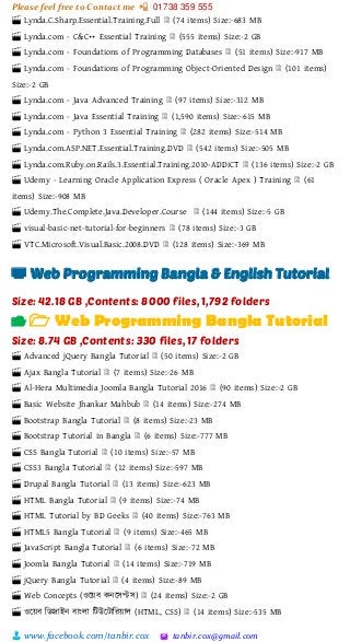 Please feel free to Contact me 📲 01738 359 555
👨 www.facebook.com/tanbir.cox 🖄 tanbir.cox@gmail.com
🎬 Lynda.C.Sharp.Essential.Training.Full 🗎 (74 items) Size:-683 MB
🎬 Lynda.com - C&C++ Essential Training 🗎 (555 items) Size:-2 GB
🎬 Lynda.com - Foundations of Programming Databases 🗎 (51 items) Size:-917 MB
🎬 Lynda.com - Foundations of Programming Object-Oriented Design 🗎 (101 items)
Size:-2 GB
🎬 Lynda.com - Java Advanced Training 🗎 (97 items) Size:-312 MB
🎬 Lynda.com - Java Essential Training 🗎 (1,590 items) Size:-615 MB
🎬 Lynda.com - Python 3 Essential Training 🗎 (282 items) Size:-514 MB
🎬 Lynda.com.ASP.NET.Essential.Training.DVD 🗎 (542 items) Size:-505 MB
🎬 Lynda.com.Ruby.on.Rails.3.Essential.Training.2010-ADDiCT 🗎 (136 items) Size:-2 GB
🎬 Udemy - Learning Oracle Application Express ( Oracle Apex ) Training 🗎 (61
items) Size:-908 MB
🎬 Udemy.The.Complete.Java.Developer.Course 🗎 (144 items) Size:-5 GB
🎬 visual-basic-net-tutorial-for-beginners 🗎 (78 items) Size:-3 GB
🎬 VTC.Microsoft.Visual.Basic.2008.DVD 🗎 (128 items) Size:-369 MB
📺 Web Programming Bangla & English Tutorial
Size: 42.18 GB ,Contents: 8000 files, 1,792 folders
📂 🗁 Web Programming Bangla Tutorial
Size: 8.74 GB ,Contents: 330 files, 17 folders
🎬 Advanced jQuery Bangla Tutorial 🗎 (50 items) Size:-2 GB
🎬 Ajax Bangla Tutorial 🗎 (7 items) Size:-26 MB
🎬 Al-Hera Multimedia Joomla Bangla Tutorial 2016 🗎 (90 items) Size:-2 GB
🎬 Basic Website Jhankar Mahbub 🗎 (14 items) Size:-274 MB
🎬 Bootstrap Bangla Tutorial 🗎 (8 items) Size:-23 MB
🎬 Bootstrap Tutorial in Bangla 🗎 (6 items) Size:-777 MB
🎬 CSS Bangla Tutorial 🗎 (10 items) Size:-57 MB
🎬 CSS3 Bangla Tutorial 🗎 (12 items) Size:-597 MB
🎬 Drupal Bangla Tutorial 🗎 (13 items) Size:-623 MB
🎬 HTML Bangla Tutorial 🗎 (9 items) Size:-74 MB
🎬 HTML Tutorial by BD Geeks 🗎 (40 items) Size:-763 MB
🎬 HTML5 Bangla Tutorial 🗎 (9 items) Size:-465 MB
🎬 JavaScript Bangla Tutorial 🗎 (6 items) Size:-72 MB
🎬 Joomla Bangla Tutorial 🗎 (14 items) Size:-719 MB
🎬 jQuery Bangla Tutorial 🗎 (4 items) Size:-89 MB
🎬 Web Concepts (ওটয়্ব কনটসপ্টস) 🗎 (24 items) Size:-2 GB
🎬 ওটয়্ব শিজাইন বাাংলা শটউটটাশরয়্াল (HTML, CSS) 🗎 (14 items) Size:-535 MB
 