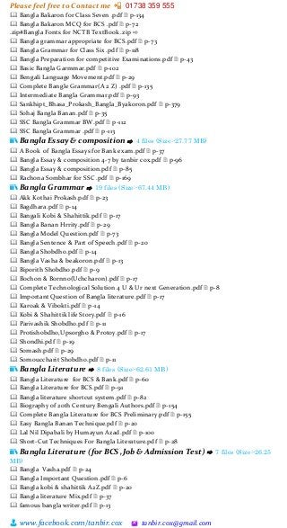 Please feel free to Contact me 📲 01738 359 555
👨 www.facebook.com/tanbir.cox 🖄 tanbir.cox@gmail.com
🕮 Bangla Bakaron for Class Seven .pdf 🗎 p-134
🕮 Bangla Bakaron MCQ for BCS .pdf 🗎 p-72
.zip#Bangla Fonts for NCTB TextBook .zip ⇨
🕮 Bangla grammar appropriate for BCS.pdf 🗎 p-73
🕮 Bangla Grammar for Class Six .pdf 🗎 p-118
🕮 Bangla Preparation for competitive Examinations.pdf 🗎 p-43
🕮 Basic Bangla Garmmar.pdf 🗎 p-102
🕮 Bengali Language Movement.pdf 🗎 p-29
🕮 Complete Bangle Grammar(A 2 Z) .pdf 🗎 p-135
🕮 Intermediate Bangla Grammar.pdf 🗎 p-93
🕮 Sankhipt_Bhasa_Prokash_Bangla_Byakoron.pdf 🗎 p-379
🕮 Sohaj Bangla Banan.pdf 🗎 p-35
🕮 SSC Bangla Grammar BW.pdf 🗎 p-112
🕮 SSC Bangla Grammar .pdf 🗎 p-113
📚 Bangla Essay & composition ⇨ 4 files (Size:-27.77 MB)
🕮 A Book of Bangla Essays for Bank exam.pdf 🗎 p-37
🕮 Bangla Essay & composition 4-7 by tanbir cox.pdf 🗎 p-96
🕮 Bangla Essay & composition.pdf 🗎 p-85
🕮 Rachona Sombhar for SSC .pdf 🗎 p-169
📚 Bangla Grammar ⇨ 19 files (Size:-67.44 MB)
🕮 Akk Kothai Prokash.pdf 🗎 p-23
🕮 Bagdhara.pdf 🗎 p-14
🕮 Bangali Kobi & Shahittik.pdf 🗎 p-17
🕮 Bangla Banan Hrrity.pdf 🗎 p-29
🕮 Bangla Model Question.pdf 🗎 p-73
🕮 Bangla Sentence & Part of Speech.pdf 🗎 p-20
🕮 Bangla Shobdho.pdf 🗎 p-14
🕮 Bangla Vasha & beakoron.pdf 🗎 p-13
🕮 Biporith Shobdho.pdf 🗎 p-9
🕮 Bochon & Bornno(Uchcharon).pdf 🗎 p-17
🕮 Complete Technological Solution 4 U & Ur next Generation.pdf 🗎 p-8
🕮 Important Question of Bangla literature.pdf 🗎 p-17
🕮 Karoak & Vibokti.pdf 🗎 p-14
🕮 Kobi & Shahittik life Story.pdf 🗎 p-16
🕮 Parivashik Shobdho.pdf 🗎 p-11
🕮 Protishobdho,Upsorgho & Protoy.pdf 🗎 p-17
🕮 Shondhi.pdf 🗎 p-19
🕮 Somash.pdf 🗎 p-29
🕮 Somouccharit Shobdho.pdf 🗎 p-11
📚 Bangla Literature ⇨ 8 files (Size:-62.61 MB)
🕮 Bangla Literature for BCS & Bank.pdf 🗎 p-60
🕮 Bangla Literature for BCS.pdf 🗎 p-91
🕮 Bangla literature shortcut system.pdf 🗎 p-82
🕮 Biography of 20th Century Bengali Authors.pdf 🗎 p-154
🕮 Complete Bangla Literature for BCS Preliminary.pdf 🗎 p-155
🕮 Easy Bangla Banan Technique.pdf 🗎 p-20
🕮 Lal Nil Dipabali by Humayun Azad.pdf 🗎 p-100
🕮 Short-Cut Techniques For Bangla Literature.pdf 🗎 p-28
📚 Bangla Literature (for BCS ,Job & Admission Test) ⇨ 7 files (Size:-26.25
MB)
🕮 Bangla Vasha.pdf 🗎 p-24
🕮 Bangla Important Question.pdf 🗎 p-6
🕮 Bangla kobi & shahittik A2Z.pdf 🗎 p-20
🕮 Bangla literature Mix.pdf 🗎 p-37
🕮 famous bangla writer.pdf 🗎 p-13
 