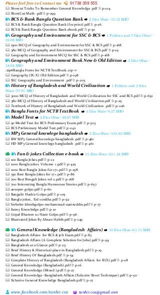 Please feel free to Contact me 📲 01738 359 555
👨 www.facebook.com/tanbir.cox 🖄 tanbir.cox@gmail.com
🕮 Shorcut Tricks To Remember General Knowledge .pdf 🗎 p-104
🕮 ShortCut Math .pdf 🗎 p-299
📚 BCS & Bank Bangla Question Bank ⇨ 2 files (Size:-15.12 MB)
🕮 BCS & Bank Bangla Question Bank (for print).pdf 🗎 p-26
🕮 BCS & Bank Bangla Question Bank ebook.pdf 🗎 p-50
📚 Geography and Environment for SSC & BCS ⇨ 1 Folders and 3 files (Size:-
32.08 MB)
🕮 1500 MCQ of Geography and Environment for SSC & BCS.pdf 🗎 p-168
🕮 380 MCQ of Geography and Environment for SSC & BCS.pdf 🗎 p-19
🕮 Geography and Environment MCQ for SSC & BCS.pdf 🗎 p-168
📚 Geography and Environment Book New & Old Edition ⇨ 3 files (Size:-
18.94 MB)
.zip#Bangla Fonts for NCTB TextBook .zip ⇨
🕮 Geography (IX-X) Old Edition.pdf 🗎 p-198
🕮 SSC Geography and Environment .pdf 🗎 p-205
📚 History of Bangladesh and World Civilization ⇨ 1 Folders and 3 files
(Size:-57.91 MB)
🕮 3000 MCQ of History of Bangladesh and World Civilization for SSC and BCS.pdf 🗎 p-652
🕮 380 MCQ of History of Bangladesh and World Civilization.pdf 🗎 p-25
🕮 Textbook of History of Bangladesh and World Civilization .pdf 🗎 p-226
📚 Bangla Fonts for NCTB TextBook ⇨ 4 files (Size:-0.27 MB)
📚 Model Test ⇨ 2 files (Size:-49.87 MB)
🕮 50 Model Test for BCS Preliminary Exam.pdf 🗎 p-303
🕮 BCS Preliminary Model Test.pdf 🗎 p-242
📚 MP3 General knowlege bangladesh ⇨ 2 files (Size:-153.63 MB)
🕮 BW MP3 General knowlege bangladesh .pdf 🗎 p-461
🕮 HD MP3 General knowlege bangladesh .pdf 🗎 p-461
📂 📚 Fun & jokes Collection e-book ⇨ 13 files (Size:-211.22 MB)
🕮 100 Bangla Jokes.pdf 🗎 p-12
🕮 1000 Bangla jokes Volume 1.pdf 🗎 p-425
🕮 1000 Best Bangla Jokes for 17+.pdf 🗎 p-258
🕮 350 Best Bangla Jokes for 17+.pdf 🗎 p-86
🕮 700 Best Bengali Jokes vol 2.pdf 🗎 p-168
🕮 700 Interesting Bangla Humorous Stories.pdf 🗎 p-657
🕮 aesoper-golpo.pdf 🗎 p-60
🕮 Bangalir Hashir Golpo.pdf 🗎 p-105
🕮 Bangla jokes_ Eid sonkha.pdf 🗎 p-92
🕮 birboler-khoshgolpo-mohammad-nasiruddin.pdf 🗎 p-77
🕮 funny Knowledge.pdf 🗎 p-10
🕮 Gopal Bhanrer 111 Hasir Golpo.pdf 🗎 p-96
🕮 Illustrated Jokes By Ahsan Habib.pdf 🗎 p-149
📂 📚 General Knowledge (Bangladesh Affairs) ⇨ 10 files (Size:-61.11 MB)
🕮 Bangladesh Affairs for BCS & job Exam.pdf 🗎 p-83
🕮 Bangladesh Affairs (A Complete Solution for Jobs).pdf 🗎 p-94
🕮 Bangladesh at a Glance.pdf 🗎 p-25
🕮 Brief History & Historical place in Bangladesh.pdf 🗎 p-19
🕮 Brief History Of Bangladesh.pdf 🗎 p-54
🕮 Complete History of Bangladesh (Bangladesh Affairs for BCS).pdf 🗎 p-28
🕮 General Knowledge (Bangladesh).pdf 🗎 p-16
🕮 General Knowledge (Mixed ).pdf 🗎 p-27
🕮 General Knowledge -Bangladesh Affairs (Xclusive Short Technique).pdf 🗎 p-50
🕮 Xclusive General Knowledge Bangladesh.pdf 🗎 p-27
 