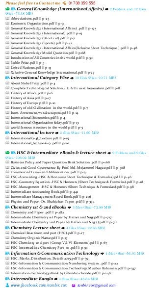 Please feel free to Contact me 📲 01738 359 555
👨 www.facebook.com/tanbir.cox 🖄 tanbir.cox@gmail.com
📂 📚 General Knowledge (International Affairs) ⇨ 2 Folders and 12 files
(Size:-73.38 MB)
🕮 abbreviations.pdf 🗎 p-25
🕮 Economic Organization.pdf 🗎 p-9
🕮 General Knowledge (International Affairs) .pdf 🗎 p-175
🕮 General Knowledge (International).pdf 🗎 p-15
🕮 General Knowledge (Short cut).pdf 🗎 p-7
🕮 General Knowledge (Sports).pdf 🗎 p-41
🕮 General Knowledge -International Affairs(Xclusive Short Technique ).pdf 🗎 p-48
🕮 General Knowledge Model Question.pdf 🗎 p-68
🕮 Inroduction of All Countries in the world.pdf 🗎 p-50
🕮 Noble Prize.pdf 🗎 p-5
🕮 United Nations.pdf 🗎 p-13
🕮 Xclusive General Knowledge International.pdf 🗎 p-27
📚 International Category Wise ⇨ 10 files (Size:-10.71 MB)
🕮 About Nobel Prize.pdf 🗎 p-4
🕮 Complete Technological Solution 4 U & Ur next Generation.pdf 🗎 p-8
🕮 History of Africa.pdf 🗎 p-6
🕮 History of Asia.pdf 🗎 p-17
🕮 History of Europe.pdf 🗎 p-10
🕮 History of old Civilization in the world.pdf 🗎 p-7
🕮 Inter. Arreement,wars&weapons.pdf 🗎 p-14
🕮 International Economics.pdf 🗎 p-4
🕮 International Organization &day.pdf 🗎 p-13
🕮 world famous structure in the world.pdf 🗎 p-5
📚 International lecture ⇨ 2 files (Size:-11.60 MB)
🕮 International(1-4)_Lecture pdf 🗎 p-15
🕮 International_lecture-6-9 pdf 🗎 p-20
📂 📚 HSC & Intermediate eBooks & lecture sheet ⇨ 9 Folders and 9 files
(Size:-106.02 MB)
🕮 Business Policy 2nd Paper Question Bank Solution .pdf 🗎 p-168
🕮 Civics and Good Governance By Prof. Md. Mojammel Haque.pdf 🗎 p-308
🕮 Commercial Terms and Abbreviation .pdf 🗎 p-31
🕮 HSC-Accounting -HSC & Honours (Short Technique & Formulas).pdf 🗎 p-46
🕮 HSC-Geometry Equation -HSC & Honours (Short Technique & Formulas).pdf 🗎 p-18
🕮 HSC-Management -HSC & Honours (Short Technique & Formulas).pdf 🗎 p-98
🕮 Intermediate Accounting Book.pdf 🗎 p-441
🕮 Intermediate Management Board Book.pdf 🗎 p-246
🕮 Physics 2nd Paper -Dr. Shahjahan Tapan .pdf 🗎 p-374
📚 Chemistry 1st & 2nd eBooks ⇨ 3 files (Size:-72.88 MB)
🕮 Chemistry 2nd Paper .pdf 🗎 p-282
🕮 Intermediate Chemistry 1st Paper by Hazari and Nag.pdf 🗎 p-717
🕮 Intermediate Chemistry 2nd Paper by Hazari and Nag ().pdf 🗎 p-712
📚 Chemistry Lecture sheet ⇨ 4 files (Size:-22.65 MB)
🕮 Chemical Reactinon 2nd part (HSC).pdf 🗎 p-17
🕮 Chemistry Organic Name.pdf 🗎 p-17
🕮 HSC Chemistry 2nd part (Group V & VI Elements).pdf 🗎 p-67
🕮 HSC-Intermediate Chemistry Part -01 .pdf 🗎 p-91
📚 Information & Communication Technology ⇨ 4 files (Size:-56.01 MB)
🕮 HSC_Marks_Distribution_Details 2015.pdf 🗎 p-39
🕮 HSC-Information & Communication Numbering system ..pdf 🗎 p-22
🕮 HSC-Information & Communication Technology Mujibur Rahaman.pdf 🗎 p-337
🕮 Information-Technology-Book by Gibindro chondo.pdf 🗎 p-248
📚 Intermediate Bangla ⇨ 4 files (Size:-43.84 MB)
 