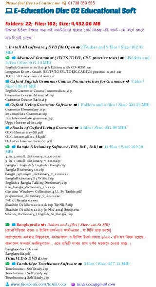 Please feel free to Contact me 📲 01738 359 555
👨 www.facebook.com/tanbir.cox 🖄 tanbir.cox@gmail.com
💻 E-Education Disc 02 Educational Soft
Folders: 22; Files: 162; Size: 4,432.06 MB
উচ্চতর ইাংশলি শিখার জনয এই সফটওয়্যার গুটলার স্কান শবকল্প নাই জাস্ট নাম শলটখ গুগটল
সাচভ শেটয়্ই স্েটখন
1. Install All software 4 DVD file Open ⇨ 2 Folders and 9 files ( Size:-102.31
MB)
📂 📁 Advanced Grammar ( IELTS,TOEFL,GRE practice tests) ⇨ 2 Folders and
3 files ( Size:-917.12 MB)
English Grammar in Use 4th Edition with CD-ROM.rar
Longman Exams Coach (IELTS,TOEFL,TOEIC,CAE,FCE practice tests) .rar
TOEFL.iBT.2010.2011 cd rom.rar
📁 Oxford English Grammar Course Pronunciation for Grammar ⇨ 3 files (
Size:-339.44 MB)
English Grammar Course Intermediate.zip
Grammar Course Advanced.zip
Grammar Course Basic.zip
📁 Oxford Living Grammar Software ⇨ 1 Folders and 4 files ( Size:-302.39 MB)
Grammar Elementary.zip
Intermediate Grammar.zip
Pre-Intermediate grammar.zip
Upper Intermediate.zip
📁 eBooks of Oxford Living Grammar ⇨ 3 files ( Size:-207.98 MB)
OLG-Elementary-SB.pdf
OLG-Intermediate-SB.pdf
OLG-Pre Intermediate-SB.pdf
📂 📁 Bangla Dictionary Software (E2B, B2E , B2B) ⇨ 14 files ( Size:-302.39
MB)
3_in_1_small_dictionary_v_1.0.0.exe
5_in_1_small_dictionary_v_1.0.0.zip
Bangla 2 English & English 2 bangla.zip
Bangla Dictionary 1.0.zip
bangla_synonym_dictionary_v_2.0.0.exe
BanglaDictionary By Waliul.zip
English 2 Bangla Talking Dictionary.zip
free_bangla_dictionary_1.0.1.zip
Genuine Windows Collection 4 U.. By Tanbir.pdf
preposition_dictionary_v_2.0.0.exe
PyDict Bangla 0.1.exe
Shadhin Ovidhan 1.0.0.0 Setup T@NB!R.zip
Shadhin Ovidhan 2.1.0.3 [11 Nov 2014] Setup.exe
Silicon_Dictionary_(English_to_Bangla).zip
📂 📁 Banglapedia ⇨ 1 Folders and 2 files ( Size:-420.82 MB)
[বাাংলাশপশেয়্ার বাাংলা ও ইাংশলি িাসভনএর সফটওয়্যার , ো শসশি ছাো চলটব]
বাাংলাটেটির একমাে শবশ্বটকাটষ, এখাটনবাাংলা ও ইাংশলি উিয়্ িাষায়্ ৬০০০+ ছশব সহ শনবন্ধ রটয়্টছ ।
বাাংলাটেি সিটকভ সবশকছুপাটবন , এটত প্রশতশট িানার মযাপ বর্ভনা সহকাটর স্েওয়্া আটছ ।
Banglapedia CD-1.rar
Banglapedia.pdf
Vitual CD & DVD drive
📂 📁 Cambridge Touchstone Software ⇨ 3 files ( Size:-257.13 MB)
Touchstone 1 Self Study.zip
Touchstone 2 Self Study.zip
Touchstone 4 Self Study.zip
 