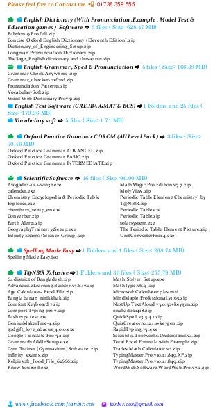 Please feel free to Contact me 📲 01738 359 555
👨 www.facebook.com/tanbir.cox 🖄 tanbir.cox@gmail.com
📂 📁 English Dictionary (With Pronunciation ,Example , Model Test &
Education games ) Software ⇨ 5 files ( Size:-628.47 MB)
Babylon 9 Pro full.zip
Concise Oxford English Dictionary (Eleventh Edition).zip
Dictionary_of_Engineering_Setup.zip
Longman Pronunciation Dictionary.zip
TheSage_English dictionary and thesaurus.zip
📂 📁 English Grammar , Spell & Pronunciation ⇨ 5 files ( Size:-166.38 MB)
Grammar Check Anywhere .zip
Grammar_checker-oxford.zip
Pronunciation Patterns.zip
VocabularySoft.zip
Word Web Dictionary Prov51.zip
📁 English Test Software (GRE,IBA,GMAT & BCS) ⇨ 1 Folders and 25 files (
Size:-179.96 MB)
📁 Vocabulary soft ⇨ 5 files ( Size:-1.71 MB)
📂 📁 Oxford Practice Grammar CDROM (All Level Pack) ⇨ 3 files ( Size:-
70.46 MB)
Oxford Practice Grammar ADVANCED.zip
Oxford Practice Grammar BASIC.zip
Oxford Practice Grammar INTERMEDIATE.zip
📂 📁 Scientific Software ⇨ 16 files ( Size:-96.00 MB)
Avogadro-1.1.1-win32.exe
calender.exe
Chemistry Encyclopedia & Periodic Table
Explorer.exe
chemistry_setup_en.exe
Converber.zip
Earth Alerts.zip
GeographyTrainer135Setup.exe
Infinity Exams (Science Group).zip
MathMagic.Pro.Edition.v7.7.zip
MolyView.zip
Periodic Table Element(Chemistry) by
T@NB!R.zip
Periodic Table.exe
Periodic Table.zip
solarsystem.exe
The Periodic Table Element Picture.zip
UnitConverterPro1.4.exe
📂 📁 Spelling Made Easy ⇨ 1 Folders and 1 files ( Size:-268.74 MB)
Spelling Made Easy.iso
📂 📁 T@NB!R Xclusive ⇨ 1 Folders and 30 files ( Size:-275.79 MB)
64 district of Bangladesh.zip
Advanced.eLearning.Builder.v3.6.17.zip
Age Calculator- Excel File.zip
Bangla banan_nirikkhak.zip
Comfort Keyboard 7.zip
Comport Typing pro 7.zip
flash type test.exe
GeniusMakerFree-4.zip
godgift_love_abacus_4.0.0.exe
Google Translate Pro 5.2.zip
GrammarlyAddInSetup.exe
Gym Trainer (Gymnasium) Software .zip
infinity_exams.zip
Kelpiesoft_Food_File_62666.zip
Know Yourself.exe
Math_Solver_Setup.exe
MathType.v6.9 .zip
Microsoft Calculator plas.msi
MindMaple.Professional.v1.65.zip
NextUp TextAloud v3.0.30+keygen.zip
onubadok1418.zip
QuickSpell v3.5.4.1.zip
QuizCreator.v4.2.1.1+keygen.zip
RapidTyping.v5..exe
Scientific.Toolworks.Understand.v4.zip
Total Excel Formula with Example.zip
Trades Math Calculator v2.zip
TypingMaster.Pro.v10.1.1.849.XP.zip
TypingMaster.Pro.v10.1.1.849.zip
WordWeb.Software.WordWeb.Pro.v7.2.zip
 