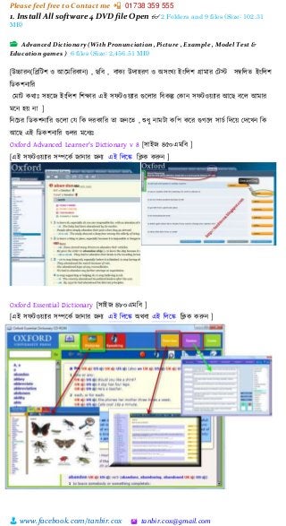 Please feel free to Contact me 📲 01738 359 555
👨 www.facebook.com/tanbir.cox 🖄 tanbir.cox@gmail.com
1. Install All software 4 DVD file Open 👓 2 Folders and 9 files (Size: 102.31
MB)
📂 Advanced Dictionary (With Pronunciation ,Picture , Example , Model Test &
Education games ) 6 files (Size: 2,456.51 MB)
[উচ্চারন্(চিচিশ ও আত্রমচরকান্) , ছচব , বাকয উোহরণ ও অসংখ্য ইংচলশ গ্রামার মিস্ট সম্বচলে ইংচলশ
চডকশন্াচর
মমাি কোঃ সহত্রজ ইংচলশ চশক্ষার এই সেিওেযার গুত্রলার চবকল্প মকান্ সেিওেযার আত্রছ বত্রল আমার
মত্রন্ হে ন্া ]
চন্ত্রির চডকশন্াচর গুত্রলা ময চক েরকাচর ো জন্ত্রে , শুধ্ু ন্ামিা কচপ কত্রর গুগত্রল সািক চেত্রে মেত্রখ্ন্ চক
আত্রছ এই চডকশন্াচর গুলর মত্রধ্যঃ
Oxford Advanced Learner's Dictionary v 8 [সাইজ ৪৫০এমচব ]
[এই সেিওেযার সিত্রকক জান্ার জন্য এই চলত্রে চিক করুন্ ]
Oxford Essential Dictionary [সাইজ ৪৮০এমচব ]
[এই সেিওেযার সিত্রকক জান্ার জন্য এই চলত্রে অেবা এই চলত্রে চিক করুন্ ]
 