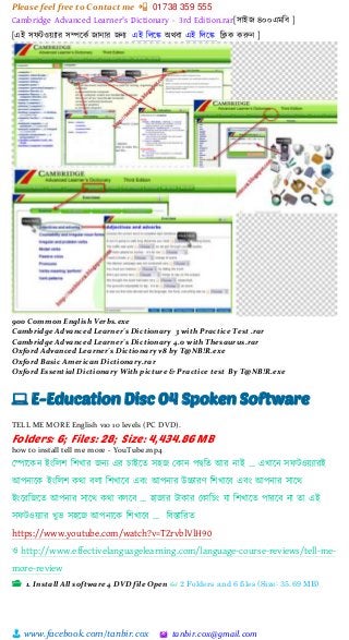 Please feel free to Contact me 📲 01738 359 555
👨 www.facebook.com/tanbir.cox 🖄 tanbir.cox@gmail.com
Cambridge Advanced Learner's Dictionary - 3rd Edition.rar[সাইজ ৪০০এমচব ]
[এই সেিওেযার সিত্রকক জান্ার জন্য এই চলত্রে অেবা এই চলত্রে চিক করুন্ ]
900 Common English Verbs.exe
Cambridge Advanced Learner's Dictionary 3 with Practice Test .rar
Cambridge Advanced Learner's Dictionary 4.0 with Thesaurus.rar
Oxford Advanced Learner's Dictionary v8 by T@NB!R.exe
Oxford Basic American Dictionary.rar
Oxford Essential Dictionary With picture & Practice test By T@NB!R.exe
💻 E-Education Disc 04 Spoken Software
TELL ME MORE English v10 10 levels (PC DVD).
Folders: 6; Files: 28; Size: 4,434.86 MB
how to install tell me more - YouTube.mp4
স্পাটকন ইাংশলি শিখার জনয এর চাইটত সহজ স্কান পদ্বশত আর নাই … এখাটন সফটওয়্যারই
আপনাটক ইাংশলি কিা বলা শিখাটব এবাং আপনার উচ্চারর্ শিখাটব এবাং আপনার সাটি
ইাংটরশজটত আপনার সাটি কিা বলটব … হাজার টাকার স্কাশচাং ো শিখাটত পারটব না তা এই
সফটওয়্যার খুি সহটজ আপনাটক শিখাটব … শবস্তাশরত
https://www.youtube.com/watch?v=TZrvblVlH90
ও http://www.effectivelanguagelearning.com/language-course-reviews/tell-me-
more-review
📂 1. Install All software 4 DVD file Open 👓 2 Folders and 6 files (Size: 35.69 MB)
 