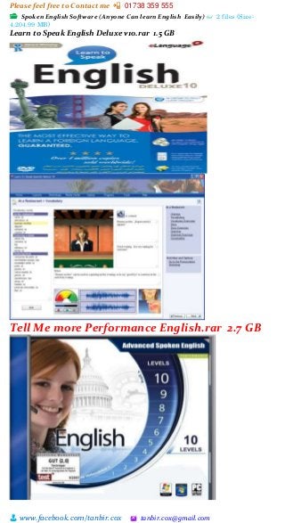 Please feel free to Contact me 📲 01738 359 555
👨 www.facebook.com/tanbir.cox 🖄 tanbir.cox@gmail.com
📂 Spoken English Software (Anyone Can learn English Easily) 👓 2 files (Size:
4,204.99 MB)
Learn to Speak English Deluxe v10.rar 1.5 GB
Tell Me more Performance English.rar 2.7 GB
 