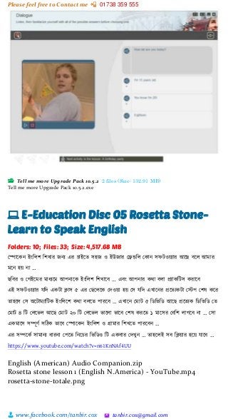 Please feel free to Contact me 📲 01738 359 555
👨 www.facebook.com/tanbir.cox 🖄 tanbir.cox@gmail.com
📂 Tell me more Upgrade Pack 10.5.2 2 files (Size: 132.91 MB)
Tell me more Upgrade Pack 10.5.2.exe
💻 E-Education Disc 05 Rosetta Stone-
Learn to Speak English
Folders: 10; Files: 33; Size: 4,517.68 MB
স্পাটকন ইাংশলি শিখার জনয এর চাইটত সহজ ও ইউজার স্েডশল স্কান সফটওয়্যার আটছ বটল আমার
মটন হয়্ না …
ছশবর ও স্গইটমর মাধযটম আপনাটক ইাংশলি শিখাটব … এবাং আপনার কিা বলা প্রযাকশটস করাটব
এই সফটওয়্যার েশে একটা িাস ৫ এর স্ছটলটক স্েওয়্া হয়্ স্স েশে এখাটনর প্রটতযকটা স্স্টপ স্িষ কটর
তাহটল স্স অটটামযাশটক ইাংশলটি কিা বলটত পারটব … এখাটন স্মাট ৫ শিশিশি আটছ প্রটতযক শিশিশি স্ত
স্মাট ৪ শট স্লটিল আটছ স্মাট ২০ শট স্লটিল িাটলা িাটব স্িষ করটত ১ মাটসর স্বশি লাগটব না … স্সা
একমাটস সিূর্ভ সশেক িাটব স্পাটকন ইাংশলি ও গ্রামার শিখটত পারটবন …
এর সিটকভ সামানয ধারনা স্পটত শনটচর শিশিও শট একবার স্েখুন … তাহটলই সব শিয়্ার হটয়্ োটব …
https://www.youtube.com/watch?v=n61KnNAf4UU
English (American) Audio Companion.zip
Rosetta stone lesson 1 (English N.America) - YouTube.mp4
rosetta-stone-totale.png
 