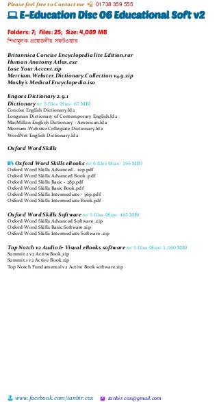 Please feel free to Contact me 📲 01738 359 555
👨 www.facebook.com/tanbir.cox 🖄 tanbir.cox@gmail.com
💻 E-Education Disc 06 Educational Soft v2
Folders: 7; Files: 25; Size: 4,089 MB
শিখামূলক প্রটয়্াজনীয়্ সফটওয়্যার
Britannica Concise Encyclopedia lite Edition.rar
Human Anatomy Atlas.exe
Lose Your Accent.zip
Merriam.Webster.Dictionary.Collection v4.9.zip
Mosby's Medical Encyclopedia.iso
lingoes Dictionary 2.9.1
Dictionary 👓 5 files (Size: 67 MB)
Concise English Dictionary.ld2
Longman Dictionary of Contemporary English.ld2
MacMillan English Dictionary - American.ld2
Merriam-Webster Collegiate Dictionary.ld2
WordNet English Dictionary.ld2
Oxford Word Skills
📚 Oxford Word Skills eBooks 👓 6 files (Size: 195 MB)
Oxford Word Skills Advanced - 22p.pdf
Oxford Word Skills Advanced Book .pdf
Oxford Word Skills Basic - 28p.pdf
Oxford Word Skills Basic Book.pdf
Oxford Word Skills Intermediate - 36p.pdf
Oxford Word Skills Intermediate Book.pdf
Oxford Word Skills Software 👓 3 files (Size: 485 MB)
Oxford Word Skills Advanced Software .zip
Oxford Word Skills Basic Software.zip
Oxford Word Skills Intermediate Software .zip
Top Notch v2 Audio & Visual eBooks software 👓 3 files (Size: 1,030 MB)
Summit 2 v2 ActiveBook.zip
Summit.1 v2 Active Book.zip
Top Notch Fundamental v2 Active Book software.zip
 