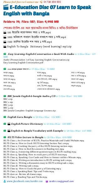 Please feel free to Contact me 📲 01738 359 555
👨 www.facebook.com/tanbir.cox 🖄 tanbir.cox@gmail.com
🎬 E-Education Disc 07 Learn to Speak
English with Bangla
Folders: 14; Files: 187; Size: 4,446 MB
মপোদকন ইংম্পলি এর জনয প্রদয়োজনীয় িোংলো ম্পিম্পিও ও অম্পিও ম্পটদটোম্পরয়োল
🎬 100 ইাংটরশজ কটিাপকিন সময়্ ২ ঘন্টা.mp4
🎬 1000 অশধকাাংি সাধারর্ ইাংটরশজ বাকযাাংি সময়্ ১ ঘন্টা.mp4
🎬 1500 প্রচশলত ইাংটরশজ িব্দ সময়্ ১ ঘন্টা.mp4
🎬 English To Bangla Dictionary (word learning) mp3.zip
📂 .Easy Learning English Conversation e-book With Audio 👓 2 files (Size: 107
MB)
Audio (Pronunciation ) of Easy Learning English Conversation.zip
Easy Learning English Conversation.pdf
📂 ১০০০অত্যন্ত ব্যবহৃত্ শব্দাংশ 👓 17 files (Size: 73 MB)
অবস্থান.mp4
আপ্যায়ন.mp4
আবহাওয়া.mp4
আবাস স্থল.mp4
কাজ.mp4
ককনাকাটা.mp4
খাবার.mp4
জরুরী ও স্বাস্থয.mp4
ক ান ইন্টাননট, কেইল.mp4
বন্ধু তৈরর.mp4
ভ্রেণ, রননদেশনা.mp4
ক ানোন ানের প্ররৈবন্ধকৈা.mp4
সংখ্যা ও অর্ে.mp4
সেয় ও ৈাররখ.mp4
সাধারণ প্রশ.mp4
সাধারণ ব্যাখ্যা.mp4
সাধুবাদ.mp4
📂 BBC Janala English & bangla Audio 4 CD 👓 5 files (Size: 302 MB)
BBC 1.zip
BBC 2.zip
BBC 3.zip
BBC 4.zip
BBC Janala Complete English Language Courses.zip
📂 English Guru Bangla 👓 20 files (Size: 154 MB)
📂 🎬 English Picture Dictionary 👓 23 files (Size: 336 MB)
📂 🎬 English to Bangla Vocabulary with Example 👓 28 files (Size: 227 MB)
📂 IELTS Video Lecture in Bangla 👓 20 files (Size: 609 MB)
IELTS Class 1, An Overview of IELTS, Practice Materials and Useful Website.mp4
IELTS Class 10, How to Crack IELTS Listening Section Part 2.mp4
IELTS Class 11, Cracking the part 3 of the IELTS listening section.mp4
IELTS Class 12- How to find the answers in Reading test.mp4
IELTS Class 13, Answering different question types in IELTS reading.mp4
IELTS class 14, Speaking How to crack part 3 of IELTS test.mp4
IELTS Class 15, Speaking Cue Cards and How to Answer within 1 Minute.mp4
IELTS Class 16, Writing an introduction in IELTS writing task 2.mp4
IELTS Class 17, Writing a discussion essay in IELTS writing task 2.mp4
IELTS Class 18- Writing task 2.mp4
IELTS Class 19- How to Crack the part 4 of Listening.mp4
IELTS Class 2, Speaking Basic Tips and Tricks.mp4
IELTS class 20- Review all classes.mp4
IELTS Class 3, Reading Tips and Tricks.mp4
 