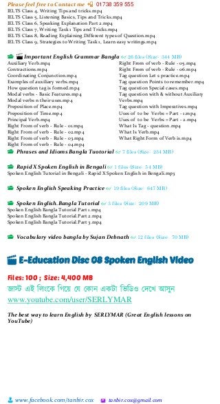 Please feel free to Contact me 📲 01738 359 555
👨 www.facebook.com/tanbir.cox 🖄 tanbir.cox@gmail.com
IELTS Class 4, Writing Tips and tricks.mp4
IELTS Class 5, Listening Basics, Tips and Tricks.mp4
IELTS Class 6, Speaking Explanation Part 2.mp4
IELTS Class 7, Writing Task 1 Tips and Tricks.mp4
IELTS Class 8, Reading Explaining Different types of Question.mp4
IELTS Class 9, Strategies to Writing Task 1, Learn easy writings.mp4
📂 🎬 Important English Grammar Bangla 👓 26 files (Size: 344 MB)
Auxiliary Verb.mp4
Contractions.mp4
Coordinating Conjunction.mp4
Examples of auxiliary verbs.mp4
How question tag is formed.mp4
Modal verbs - Basic Features.mp4
Modal verbs n their uses.mp4
Preposition of Place.mp4
Preposition of Time.mp4
Principal Verb.mp4
Right From of verb - Rule - 01.mp4
Right From of verb - Rule - 02.mp4
Right From of verb - Rule - 03.mp4
Right From of verb - Rule - 04.mp4
Right From of verb - Rule - 05.mp4
Right From of verb - Rule - 06.mp4
Tag question Let s practice.mp4
Tag question Points to remember.mp4
Tag question Special cases.mp4
Tag question with & without Auxiliary
Verbs.mp4
Tag question with Imperatives.mp4
Uses of to be Verbs = Part - 1.mp4
Uses of to be Verbs = Part - 2.mp4
What Is Tag - question.mp4
What Is Verb.mp4
What Right Form of Verb is.mp4
📂 Phrases and Idioms Bangla Tuotorial 👓 7 files (Size: 234 MB)
📂 Rapid X Spoken English in Bengali 👓 1 files (Size: 54 MB)
Spoken English Tutorial in Bengali - Rapid X Spoken English in Bengali.mp3
📂 Spoken English Speaking Practice 👓 19 files (Size: 647 MB)
📂 Spoken English.Bangla Tutorial 👓 3 files (Size: 209 MB)
Spoken English Bangla Tutorial Part 1.mp4
Spoken English Bangla Tutorial.Part 2.mp4
Spoken English Bangla Tutorial.Part 3.mp4
📂 Vocabulary video bangla by Sujan Debnath 👓 12 files (Size: 70 MB)
🎬 E-Education Disc 08 Spoken English Video
Files: 100 ; Size: 4,400 MB
জাস্ট এই শলাংটক শগটয়্ স্ে স্কান একটা শিশিও স্েটখ আসুন
www.youtube.com/user/SERLYMAR
The best way to learn English by SERLYMAR (Great English lessons on
YouTube)
 
