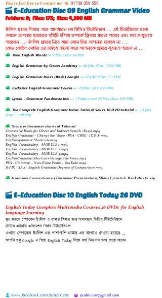 Please feel free to Contact me 📲 01738 359 555
👨 www.facebook.com/tanbir.cox 🖄 tanbir.cox@gmail.com
🎬 E-Education Disc 09 English Grammar Video
Folders: 8; Files: 175; Size: 4,380 MB
ইংম্পলি গ্রো োর ম্পিখোর জনয অসোধোরন সি ম্পিম্পিও ম্পটদটোম্পরয়োল … এই ম্পটদটোম্পরয়োল গুদলো
মেখদল আপনোর গ্রো োদরর প্রম্পেম্পট টম্পপক্স সিদকি ম্পিয়োর ধোরনো পোদিন এিং সহদজ িুঝদে
পোরদিন …। ইংম্পলি গ্রো োর ম্পনদয় আর মকোন ম্পিন্তো আপনোর থোকদি নো …
মকোন মকোম্পিং মসন্টোর এর িোইদে িোদলো কদর আপনোদক গ্রো োর িুঝোদে পোরদি নো …
📂 1000 English Words 👓 7 files (Size: 58 MB)
📂 English Grammar by Crown Academy 👓 46 files (Size: 1,522 MB)
📂 English Grammar Rules (Basic) bangla 👓 22 files (Size: 111 MB)
📂 Exclusive English Grammar Course 👓 39 files (Size: 699 MB)
📂 Lynda - Grammar Fundamentals 👓 1 Folders and 27 files (Size: 333 MB)
📂 The Complete English Grammar Video Tutorial Series 10 DVD tutorial 👓 21 files
(Size: 1,198 MB)
📂 Xclusive Grammar shortcut Tutorial
Connective Rules for Direct and Indirect Speech (Easy).mp4
Engligh Grammar - Change the Voice - PSA - CBSE - IX & X.mp4
English grammar Shortcuts.mp4
English Vocaubulary - MODULE 1.mp4
English Vocaubulary - MODULE 2.mp4
English Vocaubulary - MODULE 3.mp4
EnglishGrammar Shortcuts Change The Voice.mp4
PSA - Grammar – Non Finite Verbs - YouTube.mp4
Std IX - SA 2 - English Grammar Degrees of Comparison.mp4
📂 Grammer Connection 1-5 Grammar Presentation_Slides C,harts & Worksheets .zip
🎬 E-Education Disc 10 English Today 26 DVD
English Today Complete Multimedia Courses 26 DVDs for English
language learning
খুি সহটজ স্পাটকন ইাংশলি ও গ্রামার শিখার জনয অসাধারর্ শিশিও শটউটটাশরয়্াল
স্টাটাল এইচশি এশনটমিন শনিভর শটউটটাশরয়্াল
এখাটন স্পাটকন ইাংশলি এর পািাপাশি গ্রামার এর বযাখযাও স্েওয়্া হটয়্টছ …
আপশন শুধু Google এ শগটয়্ English Today শলটখ সাচভ শেন সব তিয স্পটয়্ োটবন
 