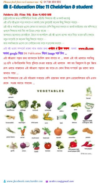 Please feel free to Contact me 📲 01738 359 555
👨 www.facebook.com/tanbir.cox 🖄 tanbir.cox@gmail.com
💼 E-Education Disc 11 Cheldrian & student
Folders: 23; Files: 116; Size: 4,400 MB
(স্টু নেন্টনদর জন্য োরিরেরেয়া রনর্ে র এইচরে রিকচার বই ও স টওয়যার)
এই ৩রে বইগুনলা িড়া লােনব না জাস্ট কচাখ বুলানলই অননক রকছু রশখনৈ িারনব…
এই বই ও স টওয়যার গুনলা ককেন ৈা জাননৈ কবরশ রকছু করা লােনব না জাস্ট াইনলর নাে করি ককর
গুেনল রিকচার সাচে রদন সব উত্তর কিনয় ানবন …
আিনার কছনলনদর কোবাইনল ,টযানব বা ল্যািটনি এই বই গুনলা ওনিন কনর রদনয় ৈানক ছরব কদখনৈ
বলুন ৈানৈই কস অননক রকছু রশখনৈ িারনব …
আর স টওয়যার গুনলা কৈা কেইনের েৈ কনর িড়ানলখা করানব …
এই বই গুটলা সিটকভ ধারনা লাি করার জনয এখাটন  শিক করুন অিবা www.dk.com
অিবা google শগটয়্ DK Publication শলটখ Image সাচভ শেন …
এই বইগুটলা পোর জনয আপনাটক ইাংশলি জানা লাগটব না … কারর্ এই বই গুটলাটত সবশকছু
3D ছশব ও ইনশিটকটর শেটয়্ বুশঝটয়্ স্েওয়্া হটয়্টছ এই গুটলাটক বলা হয়্ শিজুয়্াল ই-বুক উন্নত
স্েি গুলটত বাচ্চাটের এই বইগুটলা পোটনা হয়্ োটত স্ে স্কান শবষয়্ সিটকভ খুি িাটলা িাটব
জানটত পাটর …
আর শিক্ষকটের স্তা এই বইগুটলা সবটচটয়্ স্বশি প্রটয়্াজন কারর্ িাস স্প্রটজটন্টিটনর ছশব এখান
স্িটক সাংগ্রহ করটত পারটবন …
 