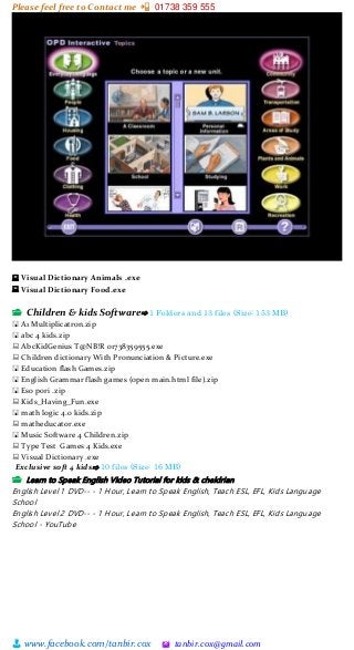 Please feel free to Contact me 📲 01738 359 555
👨 www.facebook.com/tanbir.cox 🖄 tanbir.cox@gmail.com
🖳 Visual Dictionary Animals .exe
🖳 Visual Dictionary Food.exe
📂 Children & kids Software⇨ 1 Folders and 13 files (Size: 153 MB)
🖫 A1 Multiplicatron.zip
🖫 abc 4 kids.zip
🖳 AbcKidGenius T@NB!R 01738359555.exe
🖳 Children dictionary With Pronunciation & Picture.exe
🖫 Education flash Games.zip
🖫 English Grammar flash games (open main.html file).zip
🖫 Eso pori .zip
🖳 Kids_Having_Fun.exe
🖫 math logic 4.0 kids.zip
🖳 matheducator.exe
🖫 Music Software 4 Children.zip
🖳 Type Test Games 4 Kids.exe
🖳 Visual Dictionary .exe
Exclusive soft 4 kids⇨ 10 files (Size: 16 MB)
📂 Learn to Speak English Video Tutorial for kids & cheldrian
English Level 1 DVD-- - 1 Hour, Learn to Speak English, Teach ESL, EFL, Kids Language
School
English Level 2 DVD-- - 1 Hour, Learn to Speak English, Teach ESL, EFL, Kids Language
School - YouTube
 