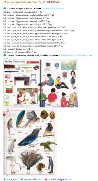 Please feel free to Contact me 📲 01738 359 555
👨 www.facebook.com/tanbir.cox 🖄 tanbir.cox@gmail.com
📂 Science Bangla e-books 4 Kids⇨ 14 files (Size: 35 MB)
🕮 500 Questions of Science.pdf 🗎 P-80
🕮 chotoder bigganpedia 1 mohabishsho.pdf 🗎 P-46
🕮 chotoder bigganpedia 2 prithiby.pdf 🗎 P-50
🕮 chotoder bigganpedia 3 somudro.pdf 🗎 P-49
🕮 chotoder bigganpedia 4 prani jogot.pdf 🗎 P-49
🕮 janar_ase_onek_kisu_series-10_adimkaler_pakhi.pdf 🗎 P-26
🕮 janar_ase_onek_kisu_series-3_mohabisser jonmo rohosso.pdf 🗎 P-25
🕮 janar_ase_onek_kisu_series-4 prithibi sristir kahini.pdf 🗎 P-26
🕮 janar_ase_onek_kisu_series-6 fosil theke jana.pdf 🗎 P-26
🕮 janar_ase_onek_kisu_series-7 fosil theke chena.pdf 🗎 P-25
🕮 janar_ase_onek_kisu_series-8 adimkaler uvochor.pdf 🗎 P-26
🕮 janar_ase_onek_kisu_series-9 adimkaler prani.pdf 🗎 P-23
🕮 Poribesh Biggan.pdf 🗎 P-91
🕮 project_of_science.pdf 🗎 P-56
📂 Visual Dictionary eBooks with full HD Picture⇨ 5 Folders and 16 files (Size: 398
MB)
 