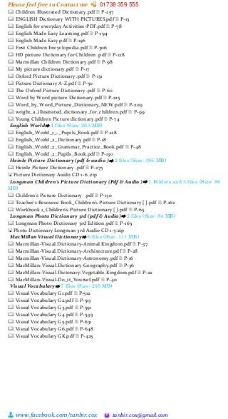 Please feel free to Contact me 📲 01738 359 555
👨 www.facebook.com/tanbir.cox 🖄 tanbir.cox@gmail.com
🕮 Children Illustrated Dictionary.pdf 🗎 P-257
🕮 ENGLISH Dictionary WITH PICTURES.pdf 🗎 P-13
🕮 English for everyday Activities-PDF.pdf 🗎 P-78
🕮 English Made Easy Learning.pdf 🗎 P-194
🕮 English Made Easy.pdf 🗎 P-196
🕮 First Children Encyclopedia.pdf 🗎 P-306
🕮 HD picture Dictionary for Children .pdf 🗎 P-128
🕮 Macmillan Children Dictionary.pdf 🗎 P-98
🕮 My picture dictionary.pdf 🗎 P-17
🕮 Oxford Picture Dictionary .pdf 🗎 P-131
🕮 Picture Dictionary A-Z.pdf 🗎 P-50
🕮 The Oxford Picture Dictionary .pdf 🗎 P-60
🕮 Word by Word picture Dictionary.pdf 🗎 P-125
🕮 Word_by_Word_Picture_Dictionary_NEW.pdf 🗎 P-209
🕮 wright_a_illustrated_dictionary_for_children.pdf 🗎 P-99
🕮 Young Children Picture dictionary.pdf 🗎 P-74
English World⇨ 4 files (Size: 263 MB)
🕮 English_World_1_-_Pupils_Book.pdf 🗎 P-128
🕮 English_World_2_Dictionary.pdf 🗎 P-18
🕮 English_World_2_Grammar_Practice_Book.pdf 🗎 P-48
🕮 English_World_2_Pupils_Book.pdf 🗎 P-130
Heinle Picture Dictionary (pdf & audio )⇨ 2 files (Size: 395 MB)
🕮 Heinle Picture Dictionary .pdf 🗎 P-275
🖫 Picture Dictionary Auido CD 1-6 .zip
Longman Children's Picture Dictionary (Pdf & Audio )⇨ 1 Folders and 3 files (Size: 86
MB)
🕮 Children's Picture Dictionary .pdf 🗎 P-130
🕮 Teacher's Resource Book_Children's Picture Dictionary [ ].pdf 🗎 P-162
🕮 Workbook 1_Children's Picture Dictionary [ ].pdf 🗎 P-65
Longman Photo Dictionary 3rd (pdf & Audio)⇨ 2 files (Size: 84 MB)
🕮 Longman Photo Dictionary 3rd Edition.pdf 🗎 P-163
🖫 Photo Dictionary Longman 3rd Audio CD 1-3.zip
MacMillan Visual Dictionary⇨ 6 files (Size: 111 MB)
🕮 Macmillan-Visual.Dictionary-Animal.Kingdom.pdf 🗎 P-37
🕮 Macmillan-Visual.Dictionary-Architecture.pdf 🗎 P-28
🕮 Macmillan-Visual.Dictionary-Astronomy.pdf 🗎 P-16
🕮 MacMillan-Visual.Dictionary-Geography.pdf 🗎 P-36
🕮 MacMillan-Visual.Dictonary-Vegetable.Kingdom.pdf 🗎 P-22
🕮 MacMillan-Visual-Do_it_Yoursef.pdf 🗎 P-40
Visual Vocabulary⇨ 7 files (Size: 216 MB)
🕮 Visual Vocabulary G1.pdf 🗎 P-512
🕮 Visual Vocabulary G2.pdf 🗎 P-513
🕮 Visual Vocabulary G3.pdf 🗎 P-591
🕮 Visual Vocabulary G4.pdf 🗎 P-593
🕮 Visual Vocabulary G5.pdf 🗎 P-631
🕮 Visual Vocabulary G6.pdf 🗎 P-648
🕮 Visual Vocabulary GK.pdf 🗎 P-425
 