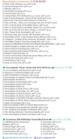 Please feel free to Contact me 📲 01738 359 555
👨 www.facebook.com/tanbir.cox 🖄 tanbir.cox@gmail.com
🕮 Book_of_the_Elements_2014. pdf 🗎 p-180
🕮 cartoon-drawing-secrets. pdf 🗎 p-111
🕮 Dinosaur. pdf 🗎 p-72
🕮 DK Ask Me Everything. pdf 🗎 p-301
🕮 Great Scientist. pdf 🗎 p-75
🕮 Guinness Book of World Records 2015 - Gooner. pdf 🗎 p-261
🕮 How It Works Illustrated - History Of The World. pdf 🗎 p-132
.rarHow to Be a Genius Your Brain and How to Train It.rar
🕮 How_It_Works_-_Book_of_101_Amazing_Facts_You_Ne. pdf 🗎 p-148
🕮 How_It_Works_Book_of_Incredible_History. pdf 🗎 p-196
🕮 How_It_Works_Book_of_Incredible_History_Vol_2_R. pdf 🗎 p-180
🕮 How_It_Works_Did_You_Know_Volume_1_2016. pdf 🗎 p-132
🕮 How_Things_Work_Encyclopedia. pdf 🗎 p-130
🕮 Hurricane_amp_amp_Tornado_DK_Eyewitness. pdf 🗎 p-70
🕮 Knack Magic Tricks - A Step-by-Step Guide to Illusions. pdf 🗎 p-710
🕮 Longman's - Complete Picture Dictionary All Animals . pdf 🗎 p-286
🕮 One Million Things A Visual Encyclopedia-MG. pdf 🗎 p-307
🕮 Quick Fix (PROBLEM-SOLVING TECHNIQUES FOR REPAIRING ). pdf 🗎 p-162
🕮 samsad_bengali_to_english_dictionary_text. pdf 🗎 p-1,276
🕮 Science fiction & Technology Fact. pdf 🗎 p-19
🕮 The Great Book Of Best Quotes Of All Time . pdf 🗎 p-204
.rarUltimate Visual Dictionary .rar
🕮 universe-the-britannica-illustrated-science-library. pdf 🗎 p-56
🕮 Woodwork-Step by Step. pdf 🗎 p-226
🕮 World History. pdf 🗎 p-514
🕮 Zoom_In_Zoom_Out. pdf 🗎 p-258
📂 Encyclopedia Visual e-books with 3D & HD Picture ⇨ 20 files (Size: 837 MB)
🕮 1_000_Inventions_and_Discoveries. pdf 🗎 p-258
🕮 Dinosaurs A Visual Encyclopedia. pdf 🗎 p-296
🕮 ENCYCLOPEDIA OF Chemistry. pdf 🗎 p-353
🕮 Encyclopedia of Computer Science and Engineering. pdf 🗎 p-1,770
.zipEncyclopedia of Foods.zip
🕮 Encyclopedia of Homeopathy. pdf 🗎 p-338
🕮 Encyclopedia of Islam. pdf 🗎 p-801
.rarEncyclopedia of Space.rar
🕮 Encyclopedia_of_Earth_Science. pdf 🗎 p-529
🕮 Encyclopedia_Of_Everyday_Law. pdf 🗎 p-514
🕮 Encyclopedia_of_Physical_Science. pdf 🗎 p-767
🕮 Encyclopedia_Of_Science_Fiction. pdf 🗎 p-545
🕮 Encyclopedia_of_Scientific_Principles_Laws_and_Theories. pdf 🗎 p-695
🕮 Encyclopedia_of_World_History_Primary_Documents. pdf 🗎 p-402
🕮 Nature_Encyclopedia. pdf 🗎 p-131
.rarThe Encyclopedia of Birds (6-Volume Illustrated Set).rar
🕮 The Pregnancy Encyclopedia DK 2016 {PRG}. pdf 🗎 p-354
🕮 The_Complete_Encyclopedia_Of_Minerals. pdf 🗎 p-302
🕮 The_Dorling_Kindersley_Visual_Encyclopedia. pdf 🗎 p-462
🕮 The_Encyclopedia_of_Ghosts_and_Spirits. pdf 🗎 p-577
📂 Eyewitness (DK Publishing) Visual eBook Series ⇨ 64 files (Size: 1,617 MB)
🕮 amphibian-jpr504-120529171346-
phpapp02. pdf 🗎 p-73
🕮 Ancient Egypt. pdf 🗎 p-69
🕮 Ancient Greece. pdf 🗎 p-77
🕮 Ancient Rome. pdf 🗎 p-73
🕮 Arms and armour. pdf 🗎 p-33
🕮 Astronomy. pdf 🗎 p-76
🕮 Bird. pdf 🗎 p-69
🕮 Building. pdf 🗎 p-65
🕮 Butterfly & Moth. pdf 🗎 p-65
🕮 Car. pdf 🗎 p-73
🕮 Castle. pdf 🗎 p-76
 
